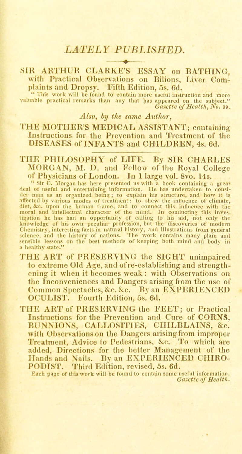 SIR ARTHUR CLARKE'S ESSAY on BATHING, with Practical Observations on Bilious, Liver Com- plaints and Dropsy. Fifth Edition, 5s. Gd.  This work will be found to contain more useful instruction and more valuable practical remarks than any that has appeared on the subject. Gazette of Health, No. 39. Also, by the same Author, TPIE MOTHER'S MEDICAL ASSISTANT; containing Instructions for the Prevention and Treatment of the DISEASES of INFANTS and CHILDREN, 4s. 6d. THE PHILOSOPHY of LIFE. By SIR CHARLES MORGAN, M. D. and Fellow of the Royal College of Physicians of London. In 1 large vol. 8vo. 14s.  Sir C. Morgan has here presented us with a book containing a great deal of useful and entertaining information. He has undertaken to consi- der man as an organized being ; to explain his structure, and how it is affected by various modes of treatment: to shew the influence of climate, diet, &c. upon the human frame, and to connect this influence with the moral and intellectual character of the mind. In conducting this hives ligation he has had an opportunity of calling to his aid, not only the knowledge of his own peculiar profession, but the discoveries of modern Chemistry, interesting facts in natural history, and illustrations from general science, and the history of nations. 1 he work contains many plain and sensible lessons on the best methods of keeping both mind and body in a healthy state. THE ART of PRESERVING the SIGHT unimpaired to extreme Old Age, and of re-establishing and strength- ening it when it becomes weak: with Observations on the Inconveniences and Dangers arising from the use of Common Spectacles, &c. &c. By an EXPERIENCED OCULIST. Fourth Edition, 5s. 6d. THE ART of PRESERVING the FEET; or Practical Instructions for the Prevention and Cure of CORNS, BUNNIONS, CALLOSITIES, CHILBLAINS, &c. with Observations on the Dangers arising from improper Treatment, Advice 1o Pedestrians, &c. To which are added, Directions for the better Management of the Hands and Nails. By an EXPERIENCED CHIRO- PODIST. Third Edition, revised, 5s. 6d. Each page of this work will be found to contain some useful information. Gazette of Health.