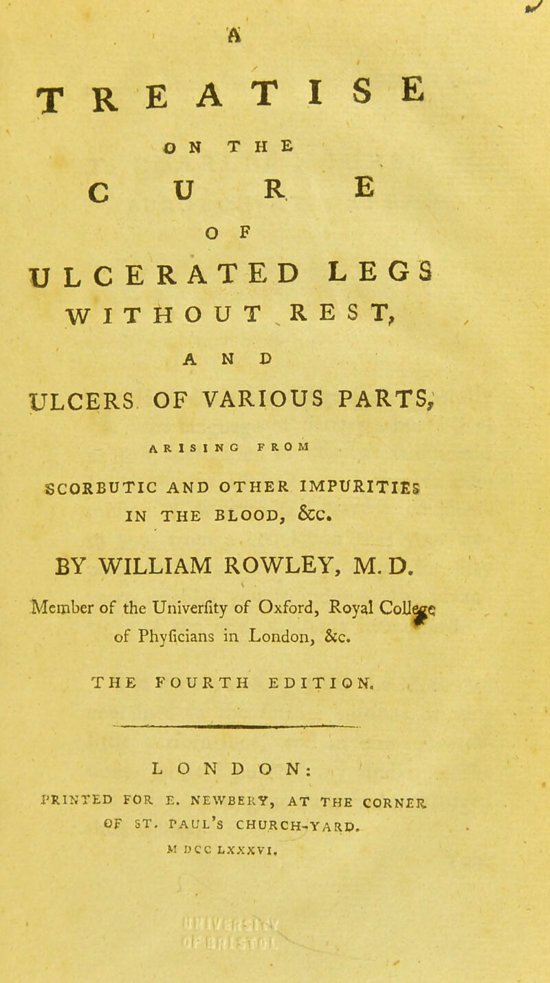 TREATISE ON THE CURE O F ULCERATED LEGS WITHOUT.REST, AND ULCERS OF VARIOUS PARTS, ARISING FROM SCORBUTIC AND OTHER IMPURITIES IN THE BLOOD, &C. BY WILLIAM ROWLEY, M. D. Meijiber of the Univerfity of Oxford, Royal Collie of Phyficians in London, &c. THE FOURTH EDITION. LONDON: I'RINTED FOR E. NEWBERY, AT THE CORNER OF ST, Paul's church-yarp.