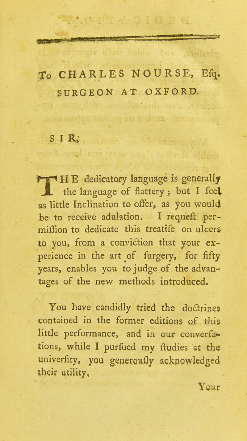 To CHARLES NOURSE, Efq. SURGEON AT OXFORD. S I TH E dedicatory language is generally the language of flattery; but I feel as little Inclination to offer, as you woulci be to receive adulation. I requeft per- miffion to dedicate . this treatife on ulcers to you, from a convidion that your ex- perience in the art^of furgery, for fifty years, enables you to judge of the advan- tages of the new methods introduced. You have candidly tried the dodrines contained in the former editions of this little performance, and in our converfa- tions, while I purfued my fludies at the univerfity, you generoufly acknowledged their utility. Your