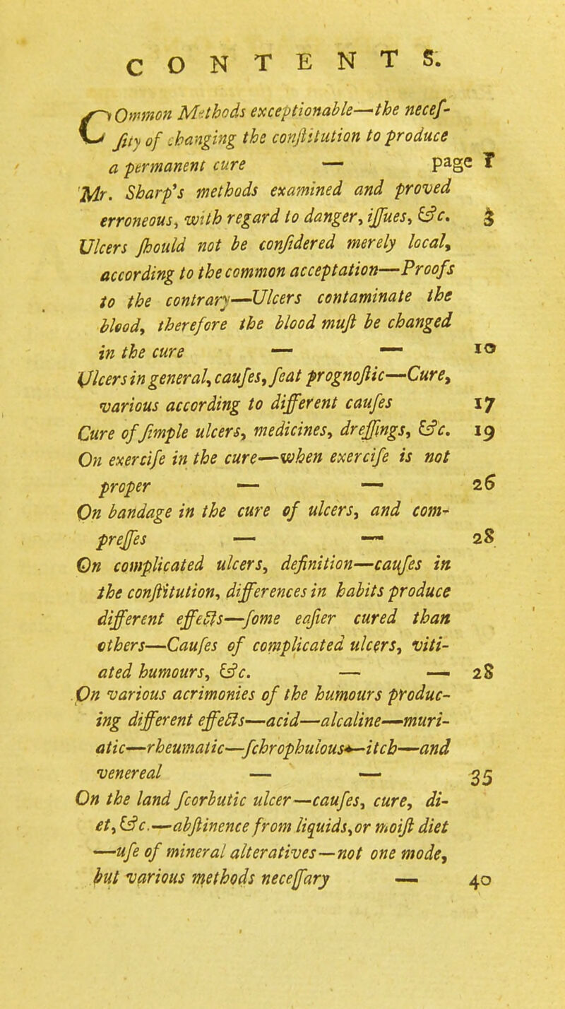 CONTENTS Common M'^thods exceptionable-^the necef- fuy of .hanging the conjiitution to produce a prmanent cure — page T Mr. Sharp's methods examined and proved erroneous, wUh regard to danger^ ijfuesy ^c. ^ Ulcers Jhould not he conftdered merely locak according to the common acceptation—Proofs to the contrary—Ulcers contaminate the bloody therefore the blood mufi be changed in the cure — — *® Vlcers in general^ caufes^feat prognofiic—Cure^ various according to different caufes 17 Cure offimple ulcers^ medicines., dreffngSy lie. ig On exercife in the cure—when exercife is not proper —- — 2^ On bandage in the cure of ulcers^ and com- preffes — —• 2S On complicated ulcers^ definition—caufes in the conjiitution, differences in habits produce different effe5is-^fome eafier cured than ethers—Caufes of complicated ulcers, viti- ated humours, lie. — — 28 On various acrimonies of the humours piroduc- ing different effeSls—acid—alcaline-^muri- atic—rheumatic—fchrophulous^itch—and venereal — ~ 35 On the land fcorhutic ulcer—caufes, cure, di- et, &c.'-~abftinence from liquids,or moifi diet '^ufe of mineral alteratives—not one mode, Jfut various methods necefary — 40
