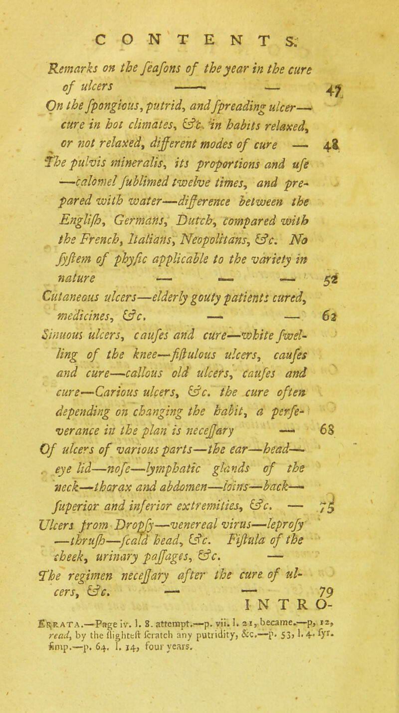 Remarks on the feafons of the year in the cure of ulcers ——. — On the fpongioiis, putrid, andfpreading ulcer— cure in hot climates, &t. 'in habits relaxed^ or not relaxed,^ different modes of cure — 48. 'The pulvis mineralis, its proportions and ufe —calomel fublimed twelve times, and pre^ pared with water—difference between the EngUfh, Germans, Dutch, Compared with ^ the French^ Italians, Neopolitans, &c. No fyftem of phyfic applicable to the variety in nature — ■— — 5^ Cutaneous ulcers—elderly gouty patients cured, medicines, (^c, — — 62 Sinuom ulcers, caufes and cure—white fwel- Jing of the knee—fifiulous ulcers, caufes and cure—callous old ulcers, caufes and cure—Carious ulcers, &'c. the cure often- depending on changing the baMt, a perfe^- verance in the plan is neceffary — 68 Of ulcers of various parts—the ear—head—• ,- eye lid—nofe—lymphatic glands of the ■ueck—-tharax and abdomen—loins^—back-^ fuperior and inferior extre?7ti(ies, if^c. — Ulcers from Drop/y—venereal virus—leprofy —thrufh—fcald head, (Sc. Fiftula of the cheek, urinary paffages, i^c. — The regimen neceffary after the cure of ul- cers, &c. — — 79 INTRO- Srrata.—Page iv. 1. 8. attempt.^p. vii. I. ai, became..—-p,, 12, read, by the llighttft fciatch any putridity, &c.—p. 53,1.4^ fyt- Snip.—p. 64, i. 14, foui years.