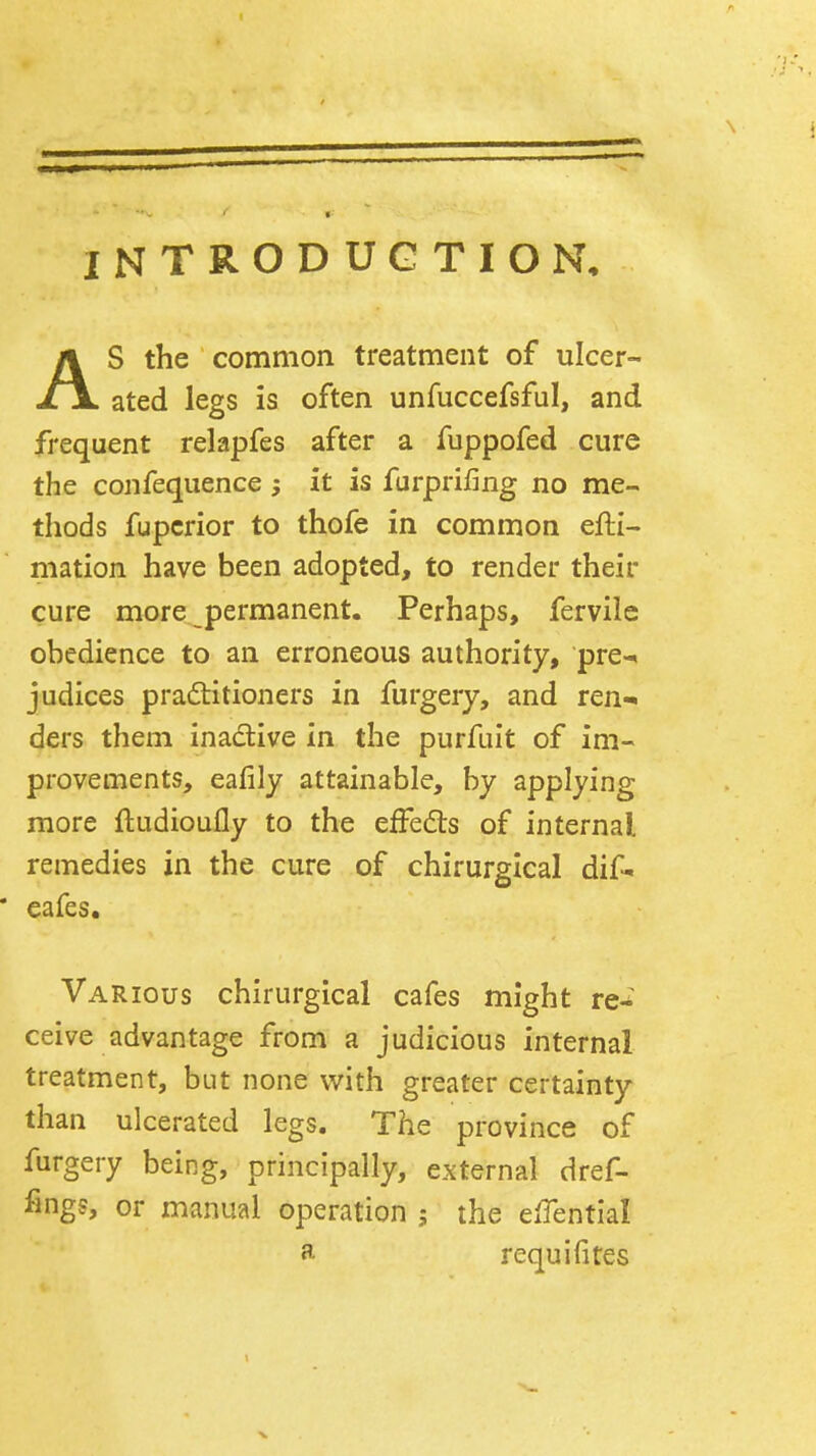 INTRODUCTION, As the common treatment of ulcer- ated legs is often unfuccefsful, and frequent relapfes after a fuppofed cure the confequence ; it is furprifing no me- thods fupcrior to thofe in common efti- mation have been adopted, to render their cure more permanent. Perhaps, fervile obedience to an erroneous authority, pre-i judices pradlitioners in furgery, and ren- ders them inadive in the purfuit of im- provements, eafily attainable, by applying more ftudioufly to the effedls of internal remedies in the cure of chirurgical dif- cafes. Various chirurgical cafes might re-^ ceive advantage from a judicious internal treatment, but none with greater certainty than ulcerated legs. The province of furgery being, principally, external dref- fings, or manual operation 5 the effential a requi fires