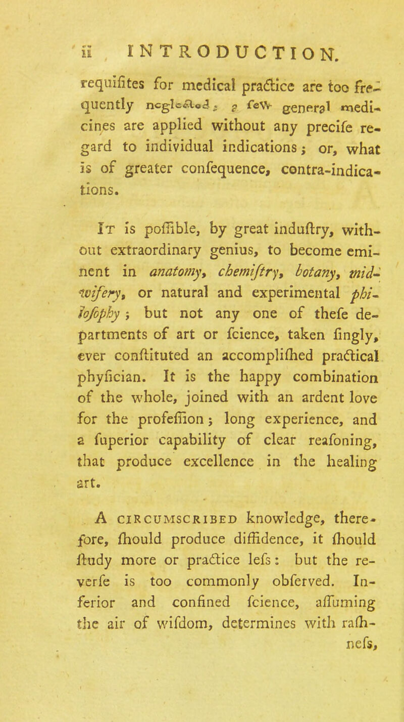 requifites for medical pradticc are too fre- quently ncgIc<ao<3. g few genfiral medU cines are applied without any precife re- gard to individual indications; or, what is of greater confequence, centra-indica- tions. It is poflible, by great induftry, with- out extraordinary genius, to become emi- nent in anatomy, chemiftry, botany, mid-^ nvifefy, or natural and experimental phi- hfophy ; but not any one of thefe de- partments of art or fcience, taken fingly, ever conftituted an accompliflied practical phyfician. It is the happy combination of the whole, joined with an ardent love for the profeffion; long experience, and a fuperior capability of clear reafoning, that produce excellence in the healing art. A CIRCUMSCRIBED knowledge, there- fore, fhould produce diffidence, it (hould iludy more or pra6tice lefs: but the re- vcrfe is too commonly obferved. In- ferior and confined fcience, alTuming the air of wifdom, determines with ra(h- nefs.