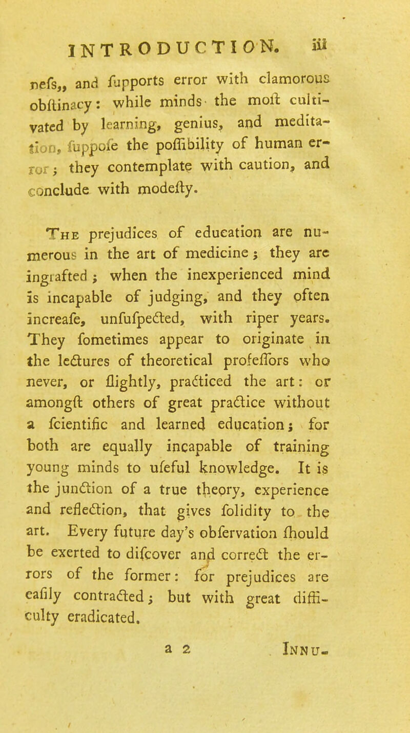 nefs,, and /upports error with clamorous obftinacy: while minds the moil culti- vated by learning, genius, and medita- tion, fuppofe the poflibility of human er- ror they contemplate with caution, and conclude with modefty. The prejudices of education are nu- merous in the art of medicine; they arc ingrafted ; when the inexperienced mind is incapable of judging, and they often increafe, unfufpeded, with riper years. They fometimes appear to originate in the Icdtures of theoretical profeflbrs who never, or flightly, practiced the art: or amongft others of great pradlice without a fcientific and learned education j for both are equally incapable of training young minds to ufeful knowledge. It is the junction of a true thepry, experience and reflection, that gives folidity to the art. Every future day's obfervation fhould be exerted to difcover an^ corredl the er- rors of the former: for prejudices are eafiiy contradted; but with great diffi- culty eradicated. a 2 Innu-