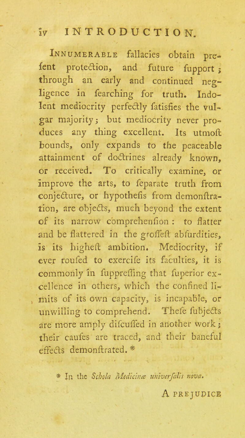 Innumerable fallacies obtain pre- fent protedion, and future fupport ; through an early and continued neg- ligence in fearching for truth. Indo- lent mediocrity perfectly fatisfics the vul- gar majority; but mediocrity never pro- duces any thing excellent. Its utmoft bounds, only expands to the peaceable attainment of doiftrines already known, or received. To critically examine, or improve the arts, to feparate truth from conjedure, or hypothefis from demonftra- tion, are objefts, much beyond the extent of its narrow c'omprehenfion : to flatter and be flattered in the grofTefl abfurdities, is its higheft ambition. Mediocrity, if ever roufed to exercife its faculties, it is commonly In fupprefling that fuperior ex- cellence in others, which the confined li- mits of its own capacity, is incapable, or unwilling to comprehend. Thefe fubjedts are more amply difcufled in another work 5 their caufes are traced, and their baneful effects demonflrated. * * In the Schola Medic'wts univerfalis nova. A PREJUPICE