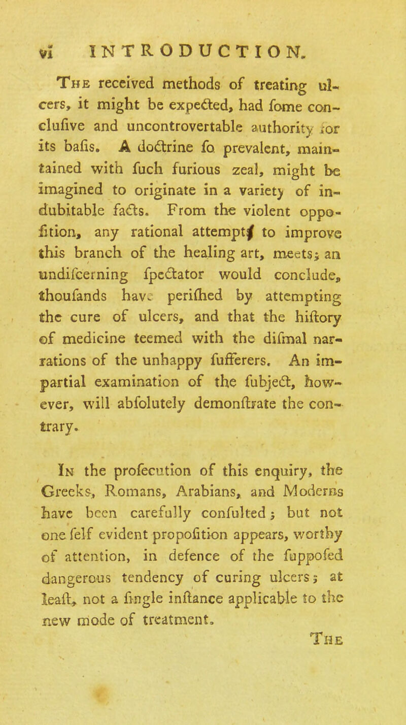 The received methods of treating ul- cers, it might be expeded, had fome con- clufiive and uncontrovertable authority .or its bails. A doctrine fo prevalent, main- tained vifith fnch furious zeal, might be imagined to originate in a variety of in- dubitable fads. From the violent oppo- £tion, any rational attempt^ to improve this branch of the healing art, meets5 an undifcerning fpcdator would conclude, thoufands hav^ periflied by attempting the cure of ulcers, and that the hiftory ©f medicine teemed with the difmal nar- rations of the unhappy fufferers. An im- partial examination of the fubjedl, how- ever, will abfolutely demonflrate the con- trary. In the profecution of this enquiry, the Greeks, Romans, Arabians, and Moderns have been carefully confulted; but not one felf evident propojQtion appears, worthy of attention, in defence of the fuppofed dangerous tendency of curing ulcers; at leaft^ not a fmgle inftance applicable to the new mode of treatment. The