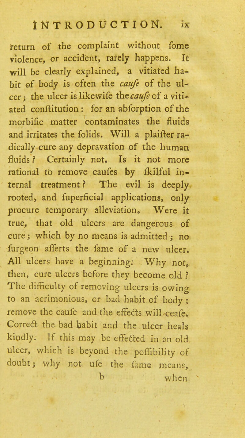 Return of the complaint without fome violence, or accident, rately happens. It will be clearly explained, a vitiated ha- bit of body is often the caufe of the ul- cer; the ulcer is like wife caufe of a viti* ated conftitution: for an abforption of the morbific matter contaminates the fluids and irritates the folids. Will a plaifter ra- dically cure any depravation of the human fluids ? Certainly not. Is it not more rational to remove caufes by flcilful in- ternal treatment ? The evil is deeply, rooted, and fuperficial applications, only procure temporary alleviation. Were it true, that old ulcers are dangerous of cure 'y which by no means is admitted ; no furgeon aflerts the fame of a new ulcer. All ulcers have a beginning; Why not, then, cure ulcers before they become old ? The difficulty of removing ulcers is owing to an acrimonious, or bad habit of body : remove the caufe and the effeds wilLceafev Corredl the bad babit and the ulcer heals kiodly. If this may be effedted in an old ulcer, which is beyond the poffibility of doubt; why not ufe the fame means, b when ^