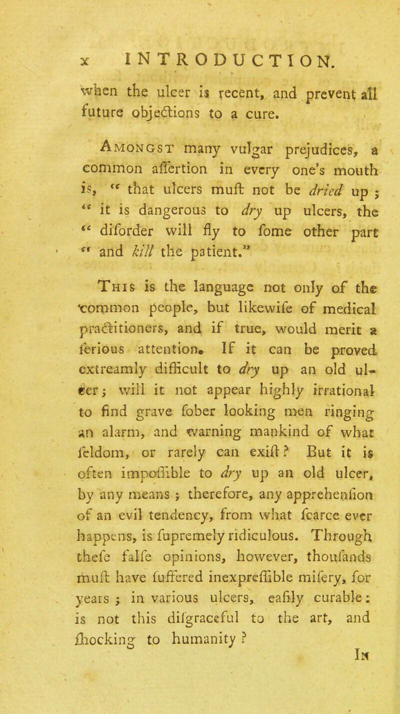 it when the ulcer is recent, and prevent all fut ure objedtions to a cure. Amongst many vulgar prejudices, a common affcrtion in every one's mouth is, that ulcers muft not be dned up $ it is dangerous to dry up ulcers, the diforder will fly to fome other part  and kill the patient/* This is the language not only of the •common people, but likewife of medical practitioners, and if true, would merit x ferious attention. If it can be proved extreamly difficult to dry up an old ul- i^er; will it not appear highly irrational to find grave fober looking men ringing an alarm, and warning mankind of what fcldom, or rarely can exiH? But it is often impoffible to dry up an old ulcer, by any means ; therefore, any apprehenlion of an evil tendency, from what fcarce ever happens, is fupremely ridiculous. Through thefe falfe opinions, however, thoufands muil have lufFcred inexpreffible mifery, for years ; in various ulcers, eafily curable: is not this dilgraceful to the art, and Hiockinsr to humanity ? In