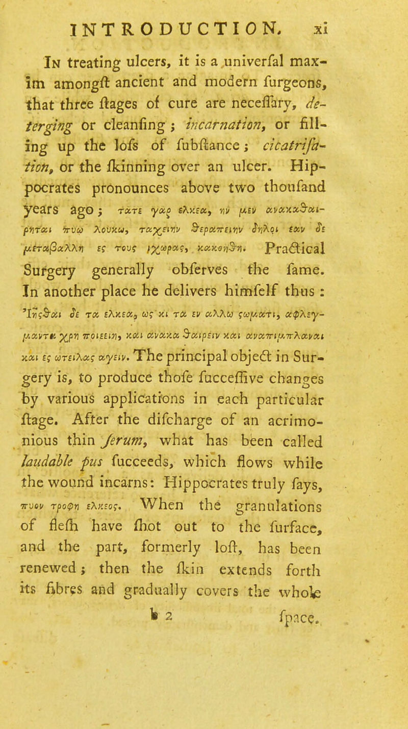 In treating ulcers, it is a univerfal max- im amongft ancient and modern furgeons, that three ftages of cure are neceffary, de- terging or cleanfing j i?icarnatio?7f or fill- ing up the lofs of fubftance; cicatrifd- tion, or the fkinning over an ulcer. Hip- pocrates pronounces above two thoufand years ago; rxn ya,o eXy.exy vif [abv ocvx'kx^oh- pnfxt fruw AouJcw, ra^tinv B'spoiTreir]]/ $r,Xqi txv Si fxiroi^xXXri tcu? f^tapa^y y.oiKo-n^n. Pra(3;ical Surgery generally obferves the fame. In another place he delivers himfelf thus : 'I-rtfS'flji St rot, EXKBtXp w? Jtt TO, £v a\Xu iuf/.xrty otipXsy- XXI eV «Tf»A«f tzyiiv. The principal objedt in Sur- gery is, to produce thofe fucceflive changes by various applicatrons in each particular Hage. After the difcharge of an acrimo- nious thin Jerum, what has been called laudable pus fucceeds, which flows while the wound incairns: Hippocrates truly fays, TTuov T/)o^)n iXy.toi;. When the granulations of fiefh have fhot out to the furfacc, and the part, formerly loft, has been renewed; then the fkin extends forth its fibres and gradually covers the whok ^ 2 fpnce.,
