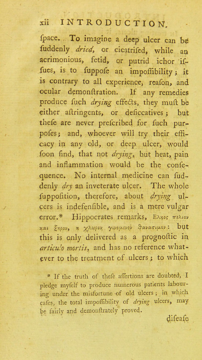 fpace. To imagine a deep ulcer can fuddenly dried, or cicatrifed, while aa acrimonious, fetid, or putrid ichor if- fues, is to fuppofe an impoffibility j it is contrary to all experience, rcafon, and ocular demonftratlon. If any remedies produce fuch drying effcds, they muft be either aftringents, or deficcatives; but thefe are never prefcribed for fuch pur- pofes; and, y/hoever will try their effi- cacy in any old, or d^ep ulcer, would foon find, that not drying:^ hut heat, pain and inflammation would be the confe- quence. No internal medicine can fud- denly dry an inveterate ulcer. The whole fuppoiition, therefore, about drying ul- cers is indefenfible, and is a rpere vulgar error.* Hippocrates remarks, EAjto? tteAjov but this is only delivered as a prognoftic in articulo mortis, and has no reference what- ever to the treatment of ulcers; to which * If the truth of thefe affertions are doubted, I pledge myfelf to produce numerous patients labouF- ing under the misfortune of old ulcers ; in which cafes, the total impoffibility of drying ulcers, may be fairly and demonftrately proved. ^ifeafe