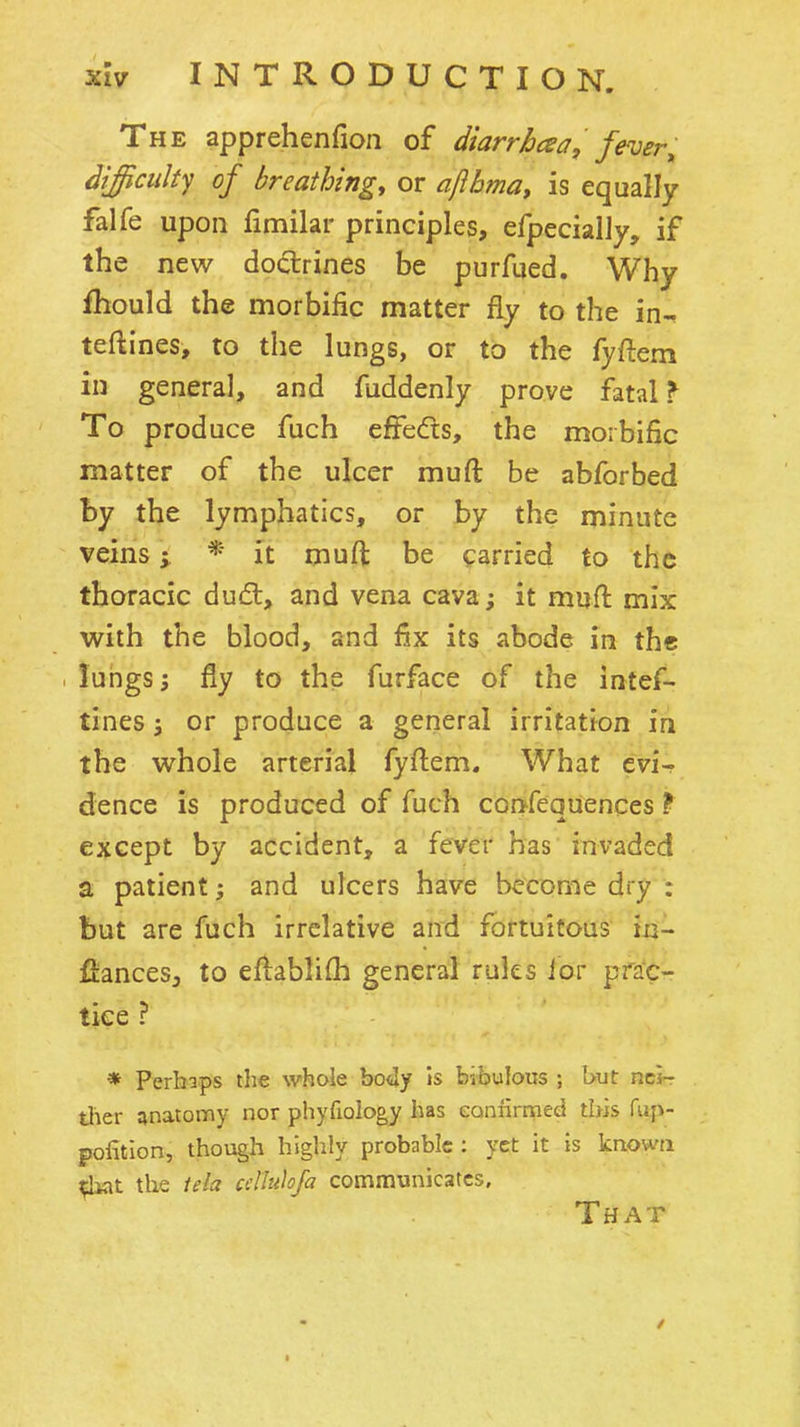 The apprehenfion of diarrhcea, fever^ difficulty of breathing, or aflbma, is equally falfe upon fimilar principles, efpecialJy, if the new doctrines be purfued. Why fhould the morbific matter fly to the in- teftines, to the lungs, or to the fyftem in general, and fuddenly prove fatal ^ To produce fuch effedts, the morbific matter of the ulcer muft be abforbed by the lymphatics, or by the minute veins; * it muft be carried to the thoracic du(5t, and vena cava; it muft mix with the blood, and fix its abode in the lungs; fly to the furface of the intef- tines; or produce a general irritation in the whole arterial fyftem. What evi- dence is produced of fuch confequences ? except by accident, a fever has invaded a patient; and ulcers have become dry : but are fuch irrelative and fortuitous m- fiancesj to eftablifti general rules ior prac- tice ? » Perhaps the whole botly is b-.bulous ; I>ut nei- ther anatomy nor phyfiology has cannrrned this fup- pofition, though highly probable : yet it is known the tela cdlulofa communicates. That