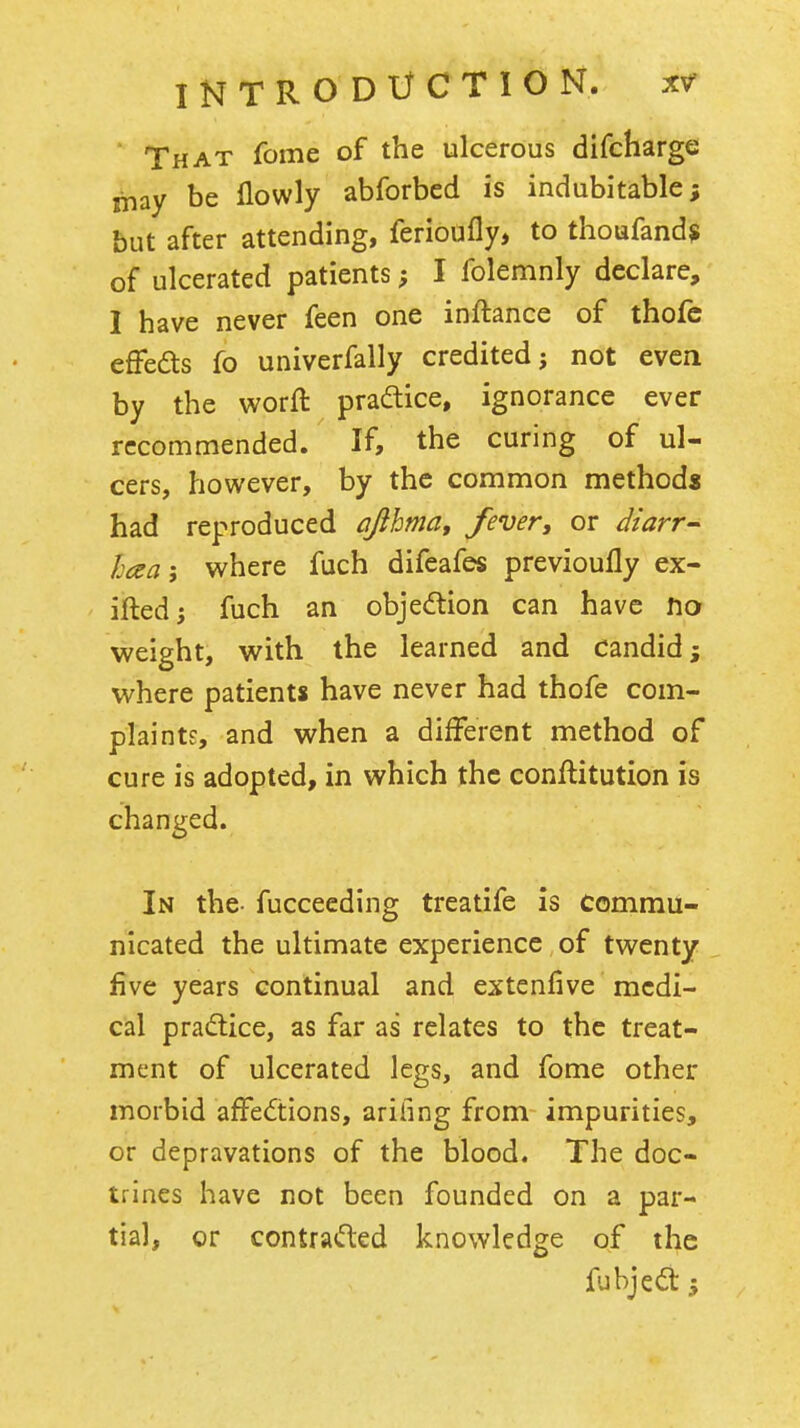 That fome of the ulcerous difcharge may be Ilowly abforbed is indubitable; but after attending, ferioufly, to thoufand? of ulcerated patients; I folemnly declare, I have never feen one inftance of thofc effeds fo univerfally credited; not even by the worft pradtice, ignorance ever recommended. If, the curing of ul- cers, however, by the common methods had reproduced ajihma, fever, or diarr- h(za\ where fuch difeafes previoufly ex- ifted; fuch an objedtion can have t\o weight, with the learned and candid; where patients have never had thofe com- plaints, and when a different method of cure is adopted, in which the conftitution is changed. In the- fucceeding treatife is commu- nicated the ultimate experience of twenty five years continual and extenfive medi- cal practice, as far as relates to the treat- ment of ulcerated legs, and fome other morbid affedtions, ariiing from impurities, or depravations of the blood. The doc- trines have not been founded on a par- tial, or contraifted knowledge of the fubjedt J