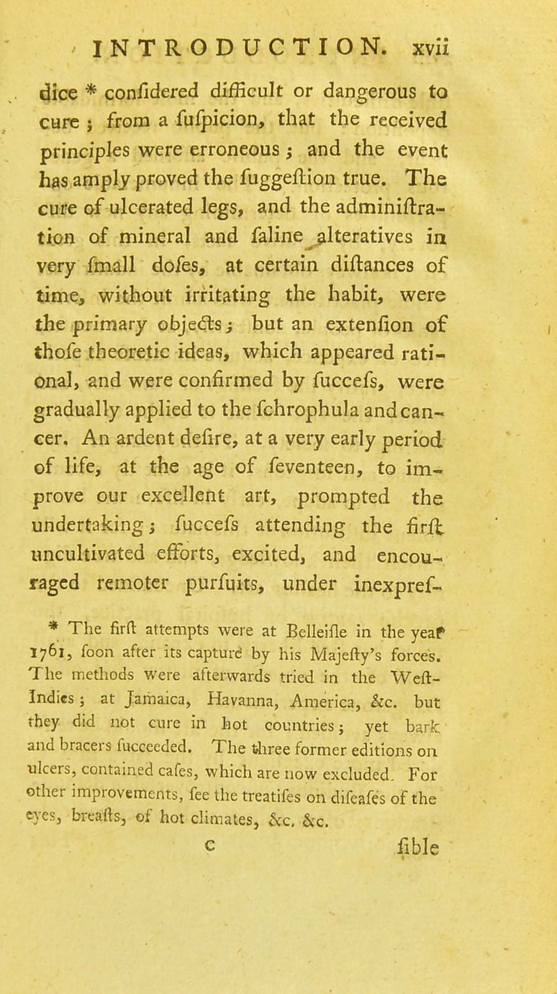 dice * confidered difficult or dangerous to cure i from a fufpicion, that the received principles were erroneous; and the event has amply proved the fuggeflion true. The cure of ulcerated legs, and the adminiftra- tion of mineral and faline alteratives in very fmall dofes, at certain diftances of time, without irritating the habit, were the primary objects; but an extenfion of thofe theoretic ideas, which appeared rati- onal, and were confirmed by fuccefs, were gradually applied to the fchrophula and can- cer. An ardent deiire, at a very early period of life, at the age of feventeen, to im- prove our excellent art, prompted the undertaking; fuccefs attending the firfl uncultivated efforts, excited, and encou- raged remoter purfuits, under inexpref- ♦ The firfl: attempts were at Belleifle in the yeaf 1761, foon after its capturd by his Majefty's forces. The methods were afterwards tried in the Weft- Indies ; at Jamaica, Havanna, America, kc. but they did not cure in hot countries; yet bark and bracers fucceeded. The tiiree former editions on ulcers, contained cafes, which are now excluded. For other improvements, fee the treatifes on difeafes of the eyes, breaftsj of hot climates, &c. C flble