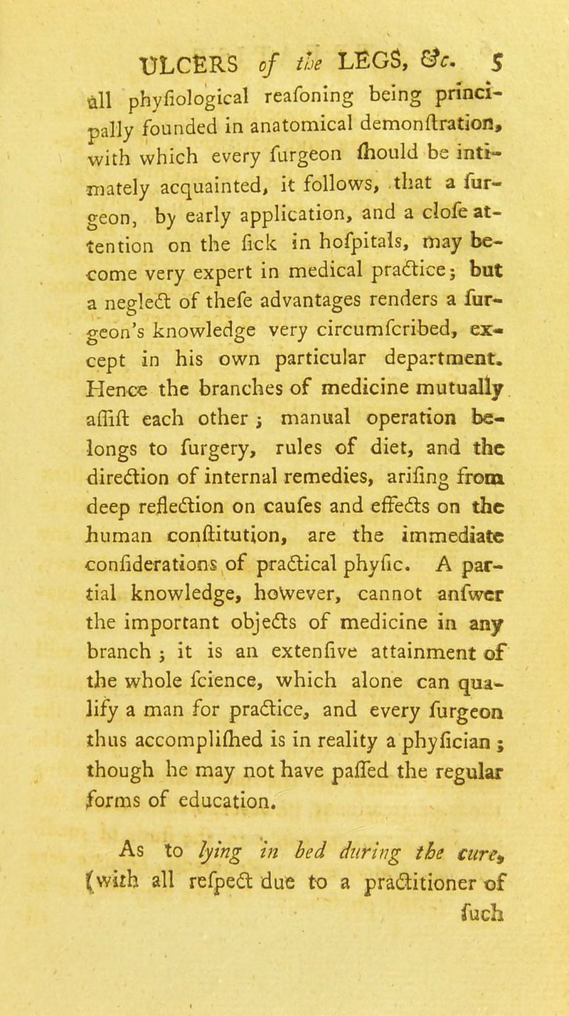uU phyfiological reafoning being princi- pally founded in anatomical demon(Iration, with which every furgeon fliould be inti- mately acquainted, it follows, that a fur- geon, by early application, and a clofe at- tention on the fick in hofpitals, may be- come very expert in medical practice; but a negle(fl of thefe advantages renders a fur- geon's knowledge very circumfcribed, ex« cept in his own particular department. Hence the branches of medicine mutually aflift each other ; manual operation be- longs to furgery, rules of diet, and the diredion of internal remedies, arifmg from deep reflection on caufes and effedts on the human conftitution, are the immediate confiderations of pradtical phyfic. A par- tial knowledge, hoWever, cannot anfwcr the important objedts of medicine in any branch j it is an extenfive attainment of the whole fcience, which alone can qua- lify a man for practice, and every furgeon thus accompliflied is in reality a phyfician ; though he may not have palled the regular forms of education. As to lying in bed during the cure, (with all refpedt due to a praditioner of fuch