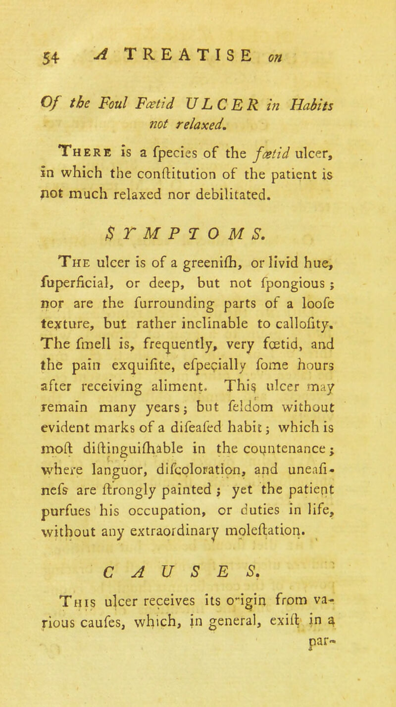 Of the Foul Foetid ULCER in Habits not relaxed. There is a fpecies of the faitid ulcer, in which the conftitution of the patient is pot much relaxed nor debilitated. ^TMPIOMS. The ulcer is of a greenifh, or livid hue, fuperficial, or deep, but not fpongious ; nor are the furrounding parts of a loofe texture, but rather inclinable to callofity. The fmell is, frequently, very foetid, and the pain exquifite, efpcyially fome hours after receiving aliment. Thi^ ulcer may remain many years; but feldom without evident marks of a difeafed habit j which is moft diftinguifhable in the countenance; where languor, difcploration, and uneafi- nefs are ftrongly painted j yet the patient purfues his occupation, or duties in life, without any extraordinary moleftation. CAUSES, This ulcer receives its o'-igin from va- rious caufes, which, in general, exift in ^ par-