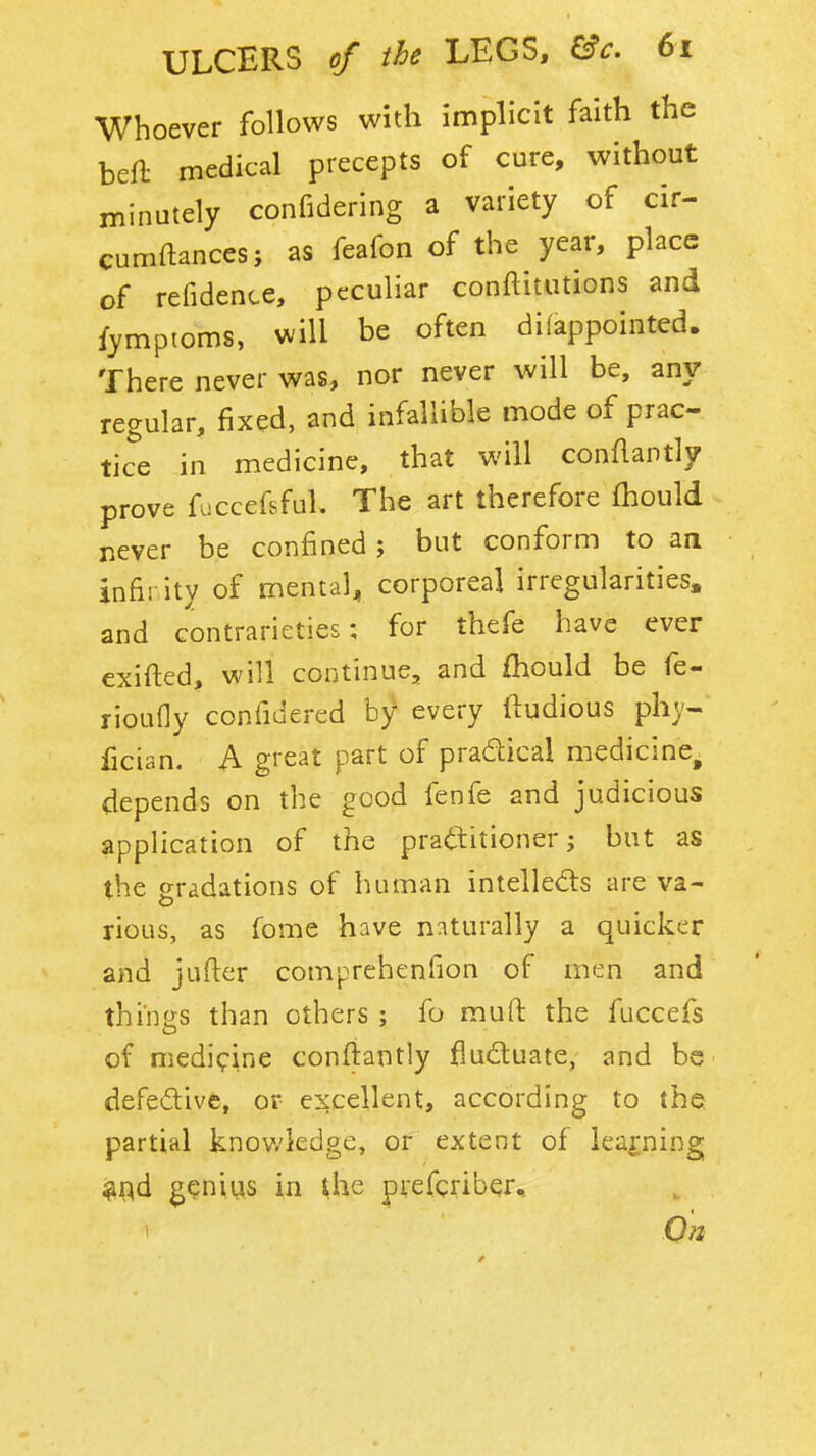 Whoever follows with implicit faith the beft medical precepts of cure, without minutely confidering a variety of cir- cumftances; as feafon of the year, place of refidence, peculiar conftitutions and fympioms, will be often difappointed. There never was, nor never will be, any regular, fixed, and infallible mode of prac- tice in medicine, that will conflantly prove fuccefsful. The art therefore fhould never be confined j but conform to an infirity of mental, corporeal irregularities, and contrarieties; for thefe have ever exifted, will continue, and fhould be fe- rioufly confidered by every ftudious phy- iician. A great part of pradical medicine^ depends on the good fenfe and judicious application of the pratlitioner j but as the gradations of human intellects are va- rious, as fome have n:iturally a quicker and jufter comprehenfion of men and thines than others ; fo muft the fuccefs of medicine confiantly fluduate, and be defedive, or excellent, according to the partial knov.'kdge, or extent of learning ^i^d ^?nius in Uie pvefcriber^ < On