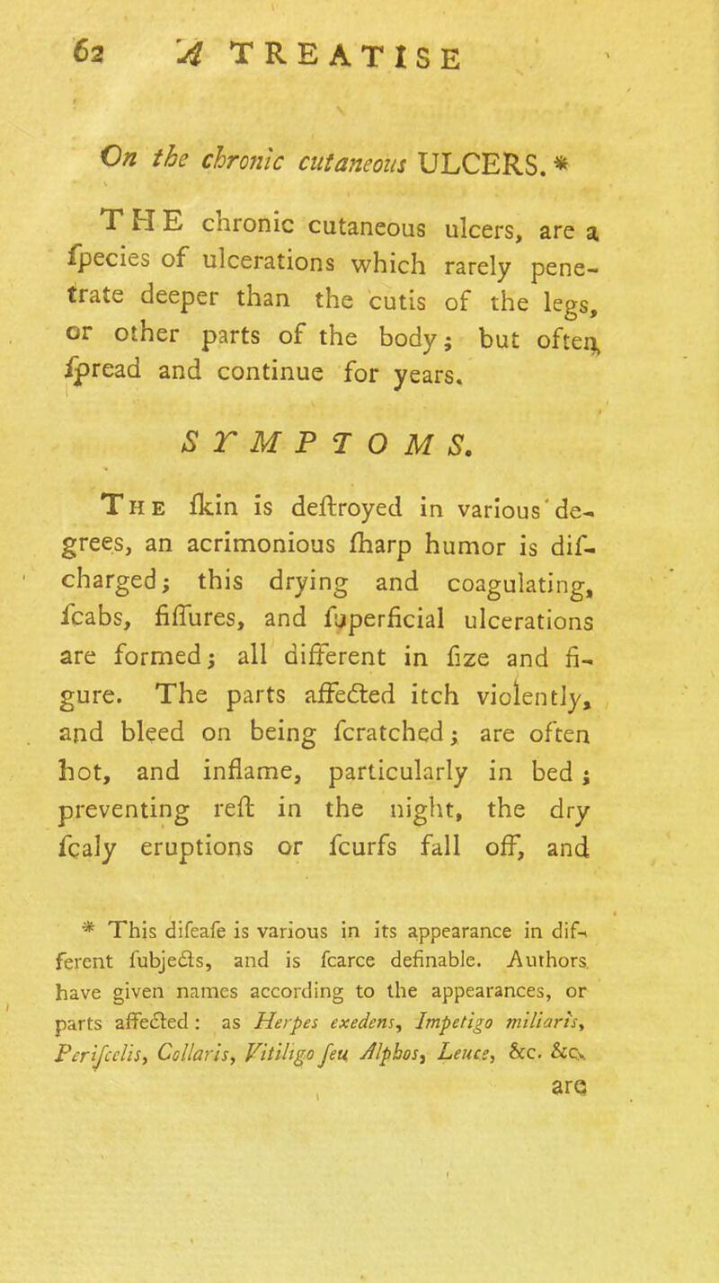 On the chronic cutaneous ULCERS. * THE chronic cutaneous ulcers, are a fpecies of ulcerations which rarely pene- trate deeper than the cutis of the legs, or other parts of the body; but ofteij^ ipread and continue for years. STMPJOMS. The fkin is deftroyed in various'de- grees, an acrimonious (harp humor is dif- charged; this drying and coagulating, fcabs, fiffures, and f;jperficial ulcerations are formed; all different in fize and fi- gure. The parts affefted itch violently, and bleed on being fcratched; are often hot, and inflame, particularly in bed i preventing rell: in the night, the dry fcaly eruptions or fcurfs fall off, and * This difeafe is various in its appearance in dif-* ferent fubjeds, and is fcarce definable. Authors, have given names according to the appearances, or parts affedled: as Herpes exedens. Impetigo miliarts, PcrifccUSi Collar is, Vitiligo feu Jlpbos, Leuce, &c. &Cy arQ