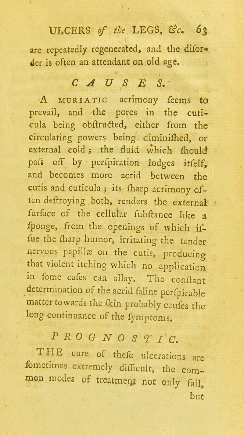 ULCERS of the LEGS, (i% are repeatedly regenerated, and the difof- der is often an attendant on old age, CAUSE S. A MURIATIC acrimony feems to prevail, and the pores in the cuti- cula being obftruded, either from the circulating powers being diminifhed, or external cold 5 the fluid which Ihould pafs off by perfpiration lodges itfelf, and becomes more acrid between the cutis and cuticula ) its fliarp acrimony of- ten deftroying both, renders the external ^ furface of the cellular fubftance like a iponge, from the openings of which if- fue the {harp humor, irritating the tender nervous papills on the cutis, producing that violent itching which no application in fome cafes can allay. The conflant determination of the acrid faline perfpirable matter towards the ikin probably caufes the long continuance of the fymptoms. PROGNOSTIC. THE cure of thefe ulcerations arc fometimes extremely difficult, the com- mon modes of treatmeijjt not only fail, but