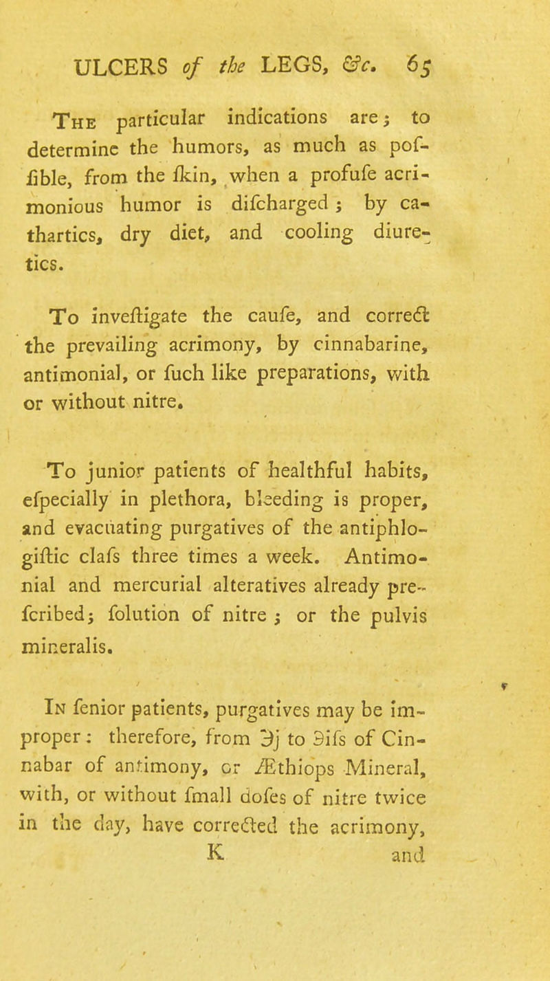 The particular indications are; to determine the humors, as much as pof- fible, from the fkin, when a profufe acri- monious humor is difcharged ; by ca- thartics, dry diet, and cooling diure- tics. To inveftigate the caufe, and corredt the prevailing acrimony, by cinnabarine, antimonial, or fuch like preparations, v/ith or without nitre. To junior patients of healthful habits, efpecially in plethora, bleeding is proper, and evacuating purgatives of the antiphlo- giftic clafs three times a week. Antimo- nial and mercurial alteratives already pre- fcribedi folution of nitre or the pulvis mineralis. In fenior patients, purgatives may be im- proper : therefore, from 3j to 3ifs of Cin- nabar of an simony, or iEthiops Mineral, with, or without fmall dofes of nitre twice in the day, have correded the acrimony, K and