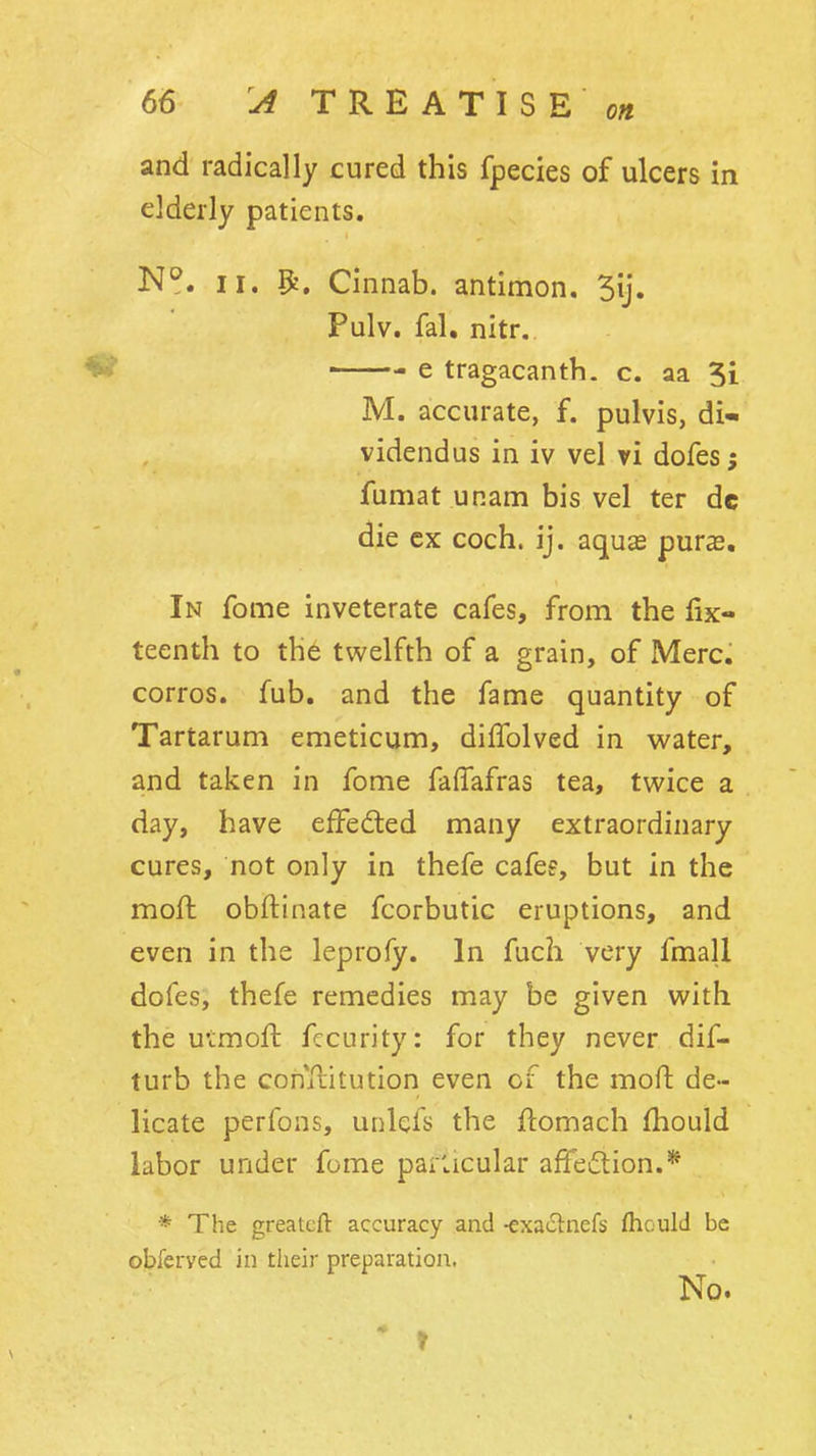 and radically cured this fpecies of ulcers in elderly patients. N^. II. ^, Cinnab. antimon. Pulv. fal, nitr. ^ e tragacanth. c. aa 5i M. accurate, f. pulvis, di- videndus in iv vel vi dofesj fumat unam bis vel ter de die cx coch. ij. aquse puras. In fome inveterate cafes, from the fix- teenth to the twelfth of a grain, of Merc, corros. fub. and the fame quantity of Tartarum emeticum, diifolved in water, and taken in fome faffafras tea, twice a day, have effedted many extraordinary cures, not only in thefe cafee, but in the moft obftinate fcorbutic eruptions, and even in the leprofy. In fuch very fmall dofes, thefe remedies may be given with the u'tmoft fccurity: for they never dif- turb the conllitution even of the moft de- licate perfons, unlefs the ftomach fhould labor under fome parlicular affediion.* * The greatcft accuracy and -exaclnefs fhould be obferved in their preparation. No.