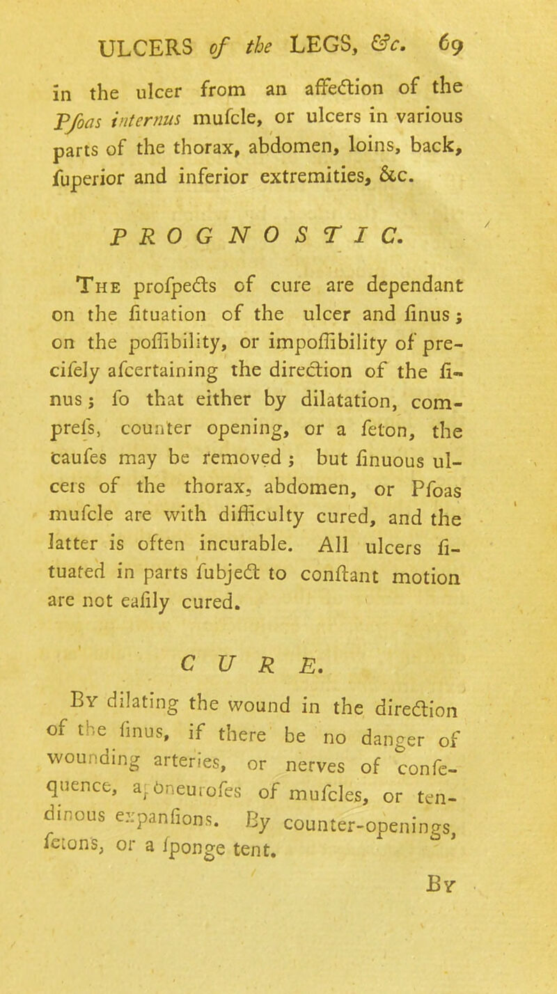 in the ulcer from an affedion of the Tfoas internus mufcle, or ulcers in various parts of the thorax, abdomen, loins, back, fuperior and inferior extremities, &c. PROGNOSTIC. The profpeds of cure are dependant on the lituation of the ulcer and linus; on the poffibility, or impoffibility of pre- cifely afcertaining the direction of the fi- nus J fo that either by dilatation, com- prefs, counter opening, or a felon, the caufes may be removed ; but finuous ul- cers of the thorax, abdomen, or Pfoas mufcle are v/ith difficulty cured, and the latter is often incurable. All ulcers fi- tuafed in parts fubjed to conflant motion are not eafily cured. CURE. By dilating the wound in the diredion of the finus, if there be no danger of wounding arteries, or nerves of confe- quence, a^Oneurofes of mufcles, or ten- dinous e::panfion.s. By counter-openings, fetons, or a fponge tent. By