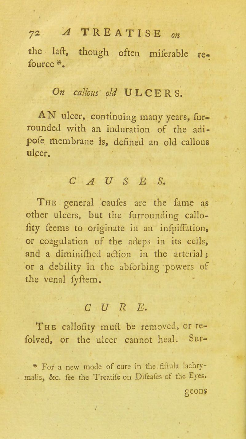 the lafi:, though often mifcrable re- fource *. On callous old ULCERS. AN ulcer, continuing many years, fur- rounded with an induration of the adi- pofc membrane is, defined an old callous ulcer. C A V S R ^, The general caufes are the fame as other ulcers, but the furrounding callo- lity feems to originate in an infpiffation, or coagulation of the adeps in its ceils, and a diminifhed action in the arterial ^ or a debility in the abforbing powers of the venal fyftem. CURE, The callofity muft be removed, or re- folved, or the ulcer cannot heal. Sur- * For a new mode of cure in the fiftula lachry- malis, &c. fee the Treotifc on Pifeafcs of the Eyes. geons /