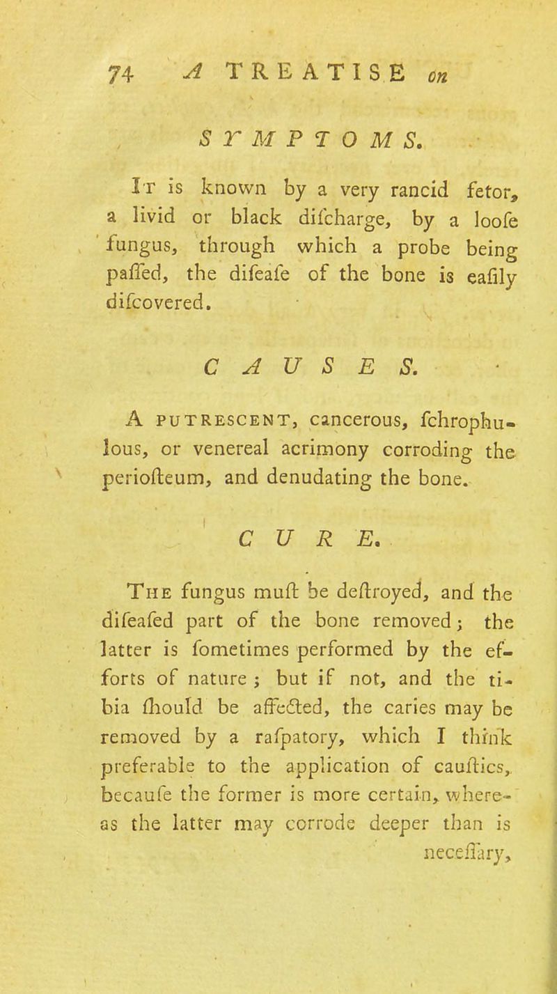 STMPTOMS. It is known by a very rancid fetor, a livid or black dilcharge, by a loofe fungus, through which a probe being palled, the difeafe of the bone is eafily difcovered. CAUSES. A PUTRESCENT, cmccrous, fchrophu- lous, or venereal acrimony corroding the periofteum, and denudating the bone. CURE. The fungus muft be deftroyed, and the difeafed part of the bone removed j the latter is fometimes performed by the ef- forts of nature ; but if not, and the ti- bia fliould be afFedted, the caries may be removed by a rafpatory, which I think preferable to the apphcation of cauftics, becaufe the former is more certain^ where- as the latter may corrode deeper than is neceflary. i