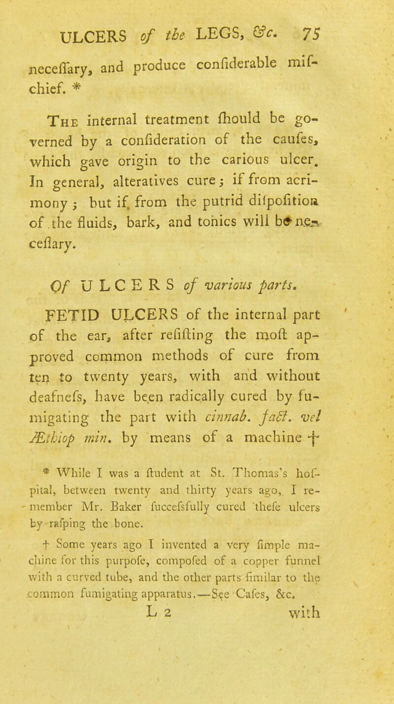 necelTary, and produce confiderable mif- chief. * The internal treatment fhould be go- verned by a confideration of the caufes, which gave origin to the carious ulcer. In general, alteratives cure; if from acri- mony j but if. from the putrid diipofitioia of the fluids, bark, and tonics will b^aejsr ceflary. Of ULCERS of various parts, FETID ULCERS of the internal part pf the ear, after refifting the moft ap- proved cornmon methods of cure from tei) to twenty years, with and without deafnefs, have been radically cured by fu- migating the part with ci?i7iab. faB. vel JEthiop min, by means of a machine -f- * While I was a ftudent at St. Thomas's hof- pital, between twenty and thirty years ago, I re- - member Mr. Baker fuccefsfully cured thefe ulcers by rafping the bone. t Some yeafs ago I invented a very fimple ma- cliine for this purpofe, compofed of a copper funnel with a curved tube, and the other parts fimilar to the common fumigating apparatus.—S^e Cafes, 6cc. L 2 with