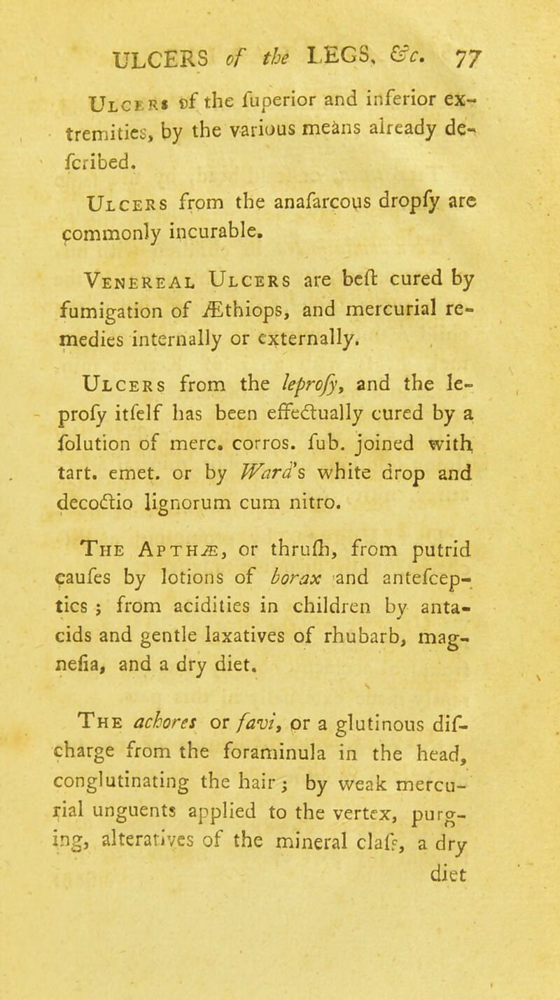 Ulcers the fuperior and inferior ex- tremities, by the vaiious means already de- fcribed. Ulcers from the anafarcous dropfy are commonly incurable. Venereal Ulcers are bcfl: cured by fumigation of i^^thiops, and mercurial re- medies internally or externally. Ulcers from the leprofyy and the le- - profy itfelf has been effecflually cured by a folution of mere, corros. fob, joined with, tart. emet. or by Ward's white drop and decodtio lignorum cum nitro. The AvtujEj or thrufb, from putrid eaufes by lotions of borax and antefcep- tics ; from acidities in children by anta- cids and gentle laxatives of rhubarb, mag- nefia, and a dry diet. The achores or favi, pr a glutinous dif- charge from the foraminula in the head, conglutinating the hair; by weak mercu- rial unguents applied to the vertex, purg- ing, alteratives of the mineral claf% a dry diet