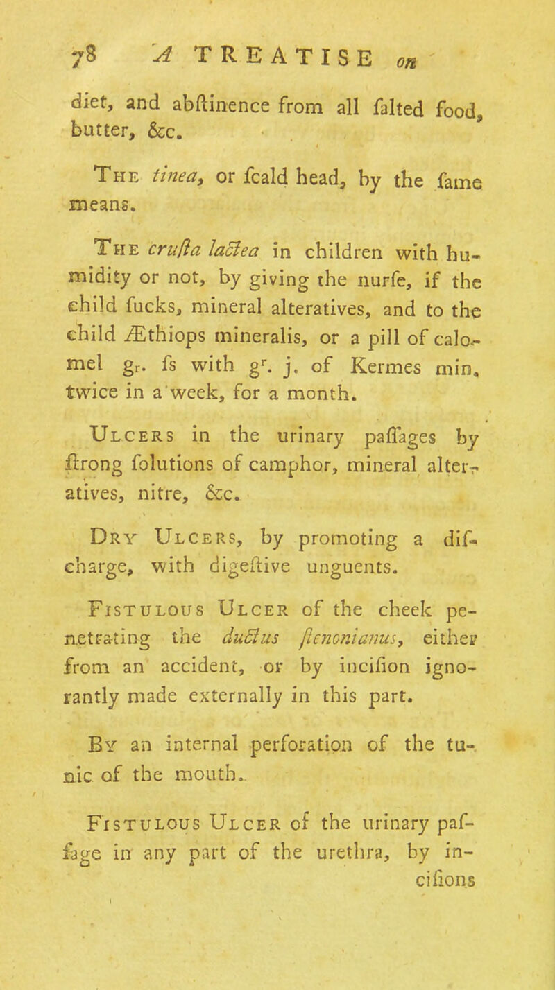 diet, and abftinence from all failed food, butter, &c. The tinea^ or fcald head, by the fame means. The criida laBea in children with hu- midity or not, by giving the nurfe, if the child fucks, mineral alteratives, and to the child iEthiops mineralis, or a pill of calo^ mel gr. fs with g^ j. of Kermes min. twice in a week, for a month. Ulcers in the urinary pafTages by llrong folutions of camphor, mineral alter- atives, nitre, 6cc. Dry Ulcers, by promoting a dif- eharge, with digeftive unguents. Fistulous Ulcer of the cheek pe- netrating the duSlus [icnonianus, eithep from an accident, or by incilion igno- rantly made externally in this part. By an internal perforation of the tu- nic of the mouth. Fistulous Ulcer of the urinary paf- fage in any part of the urethra, by in- cifions