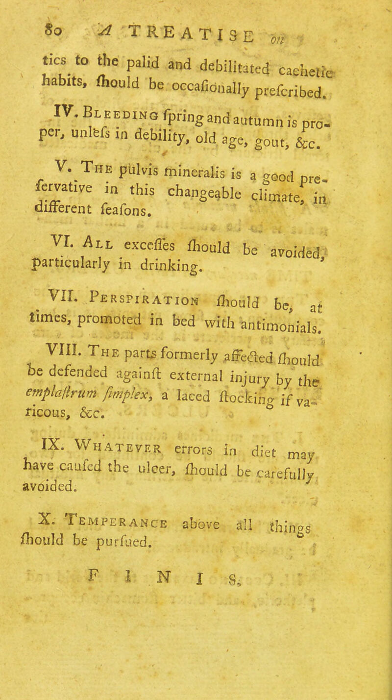 tics_ to the palid and debilitated cachetic habits, thould be occafionally prefcribed. IV. Bl eeding fpring and autumn is pro- per, unltfs.„ debility, old age, gout, &c. v.; The pblvis mineralis is a good pre- fervatwe i„ this changeable climate; in oilFerent feafons. VI. All exccfTes fhould be avoided particularly in drinking. VII. Perspiration fliould be, at times, promoted in bed with ^^intimonials. VIII. The part^ formerly afFeded fhould' be defended againft external injury by the, emplalhum fmplex, a laced ftoclcing'if va«^ ricous, &c. IX. Whatever errors in diet may have caufed the ulcer, fhouid be careftdly avoided. X. Temperance above all tK^oo, fliould be purfucd. FINIS.