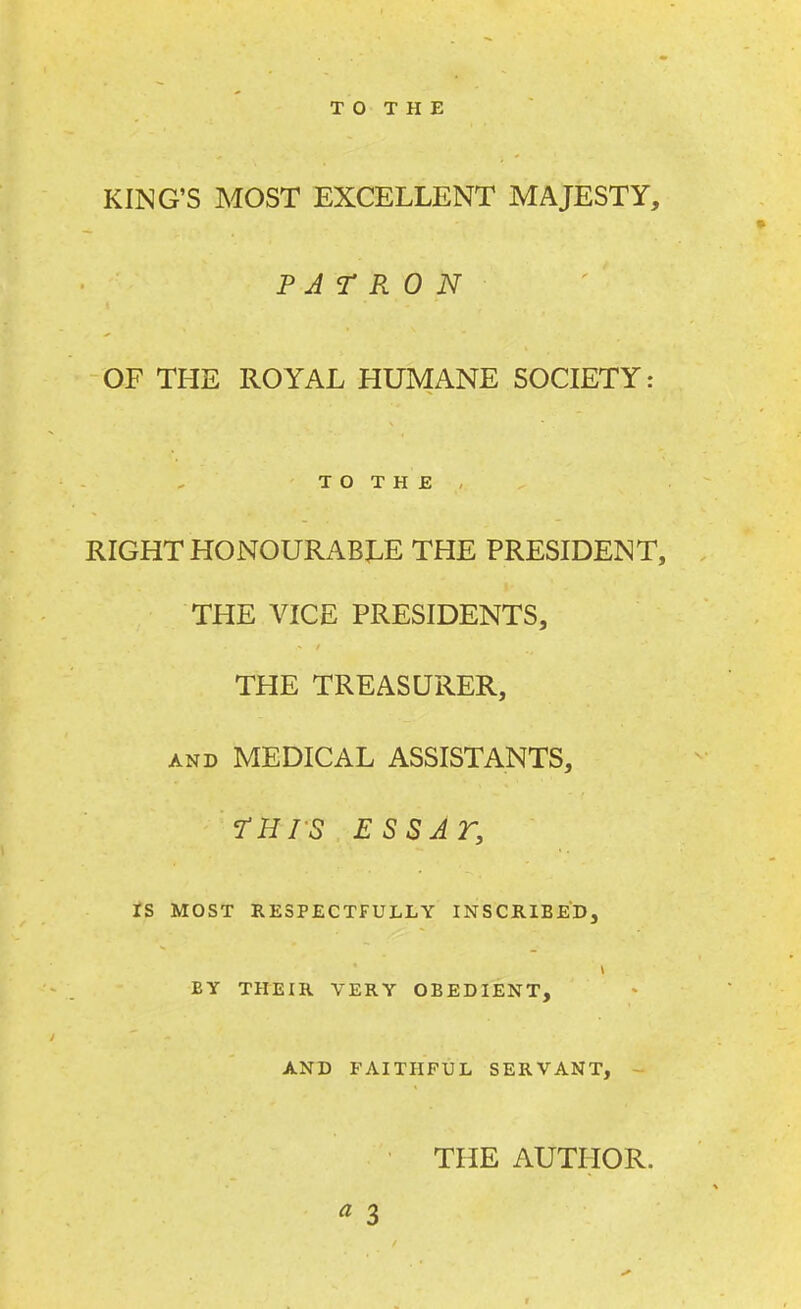 KING'S MOST EXCELLENT MAJESTY, PATRON OF THE ROYAL HUMANE SOCIETY: T O T H E , RIGHT HONOURABLE THE PRESIDENT, THE VICE PRESIDENTS, THE TREASURER, and MEDICAL ASSISTANTS, THIS ESSAr, IS MOST RESPECTFULLY INSCRIBED, BY THEIR VERY OBEDIENT, AND FAITHFUL SERVANT, THE AUTHOR. * 3