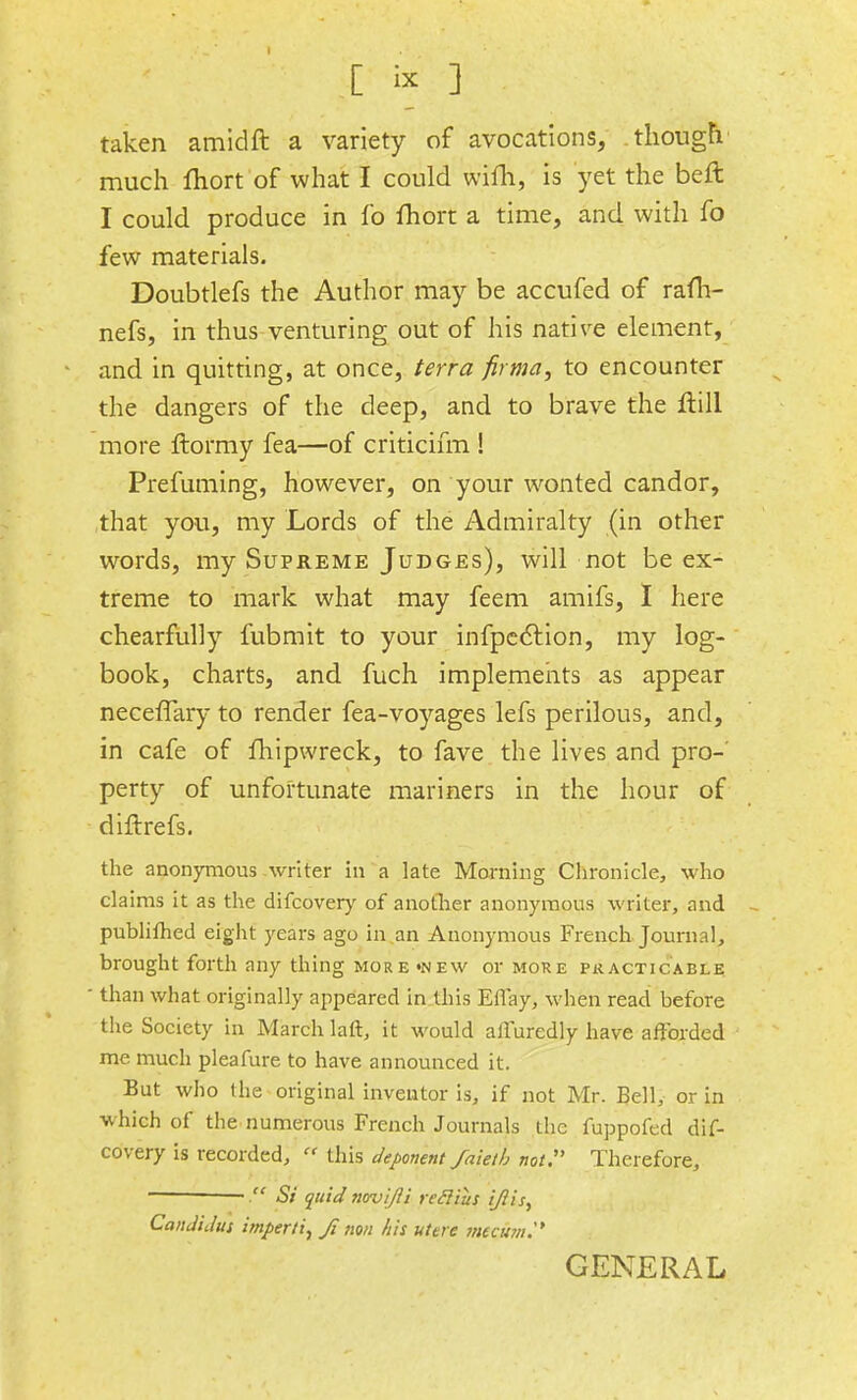 [ * ] taken amidft a variety of avocations, .though' much fhort of what I could wifh, is yet the belt I could produce in fo fhort a time, and with fo few materials. Doubtlefs the Author may be accufed of rafh- nefs, in thus venturing out of his native element, and in quitting, at once, terra fir ma, to encounter the dangers of the deep, and to brave the ftill more ftormy fea—of criticifm ! Prefuming, however, on your wonted candor, that you, my Lords of the Admiralty (in other words, my Supreme Judges), will not be ex- treme to mark what may feem amifs, I here chearfully fubmit to your infpection, my log- book, charts, and fuch implements as appear neceflary to render fea-voyages lefs perilous, and, in cafe of fhipwreck, to fave the lives and pro-' perty of unfortunate mariners in the hour of diftrefs. the anonymous writer in a late Morning Chronicle, who claims it as the difcovery of another anonymous writer, and publifhed eight years ago in an Anonymous French Journal, brought forth any thing more «new or moke practicable than what originally appeared in this Eflay, when read before the Society in March laft, it would affuredly have afforded me much pleafure to have announced it. But who the original inventor is, if not Mr. Bell, or in which of the numerous French Journals the fuppofed dif- covery is recorded,  this deponent faietb not:' Therefore, —. Si quid novi/li refliiis i/lis, Can Ji Jus imperii, Ji non his utere mecum. GENERAL