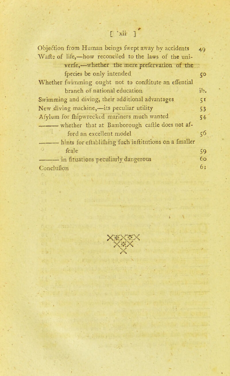 [ *x« ] •' Objection from Human beings fwept away by accidents 49 Wafts of life,—how reconciled to the laws of the uni- verfe,—whether the mere prefervation of the fpecies be only intended 50 Whether fwimming ought not to conftitute an eflential branch of national education ib. Swimming and diving, their additional advantages 51 New diving machine,—its peculiar utility 53 Afylum for fhipwrecktd mariners much wanted 54 whether that at Bamborough caftle does not af- ford an excellent model 56 hints foreftablifliing fuch inftitutions on a fmaller fcale 59 in fituations peculiarly dangerous 60 Conclufion 61