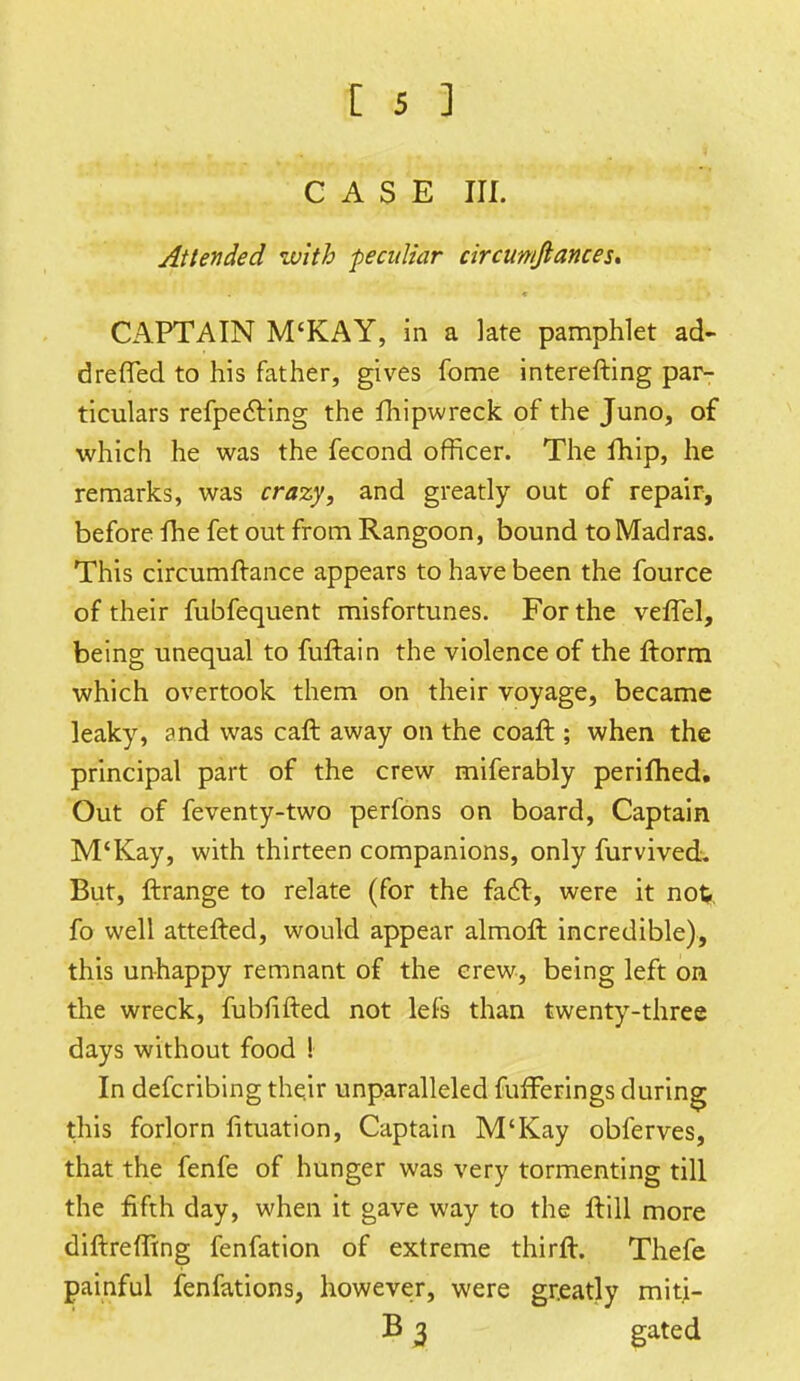 CASE III. Attended with peculiar circun/Jiances. CAPTAIN M'KAY, in a late pamphlet ad- dreffed to his father, gives fome interefting par- ticulars refpecling the fhipwreck of the Juno, of which he was the fecond officer. The fhip, he remarks, was crazy, and greatly out of repair, before fhe fet out from Rangoon, bound to Madras. This circumftance appears to have been the fource of their fubfequent misfortunes. For the vefTel, being unequal to fuftain the violence of the ftorm which overtook them on their voyage, became leaky, and was caft away on the coaft ; when the principal part of the crew miferably perifhed. Out of feventy-two perfons on board, Captain M'Kay, with thirteen companions, only furvived. But, ftrange to relate (for the fact, were it no%. fo well attefted, would appear almoft incredible), this unhappy remnant of the crew, being left on the wreck, fubiifted not lefs than twenty-three days without food ! In defcribing their unparalleled fufferings during this forlorn lituation, Captain M'Kay obferves, that the fenfe of hunger was very tormenting till the fifth day, when it gave way to the Hill more diftreffing fenfation of extreme thirft. Thefe painful fenfations, however, were greatly mitj- B 3 gated