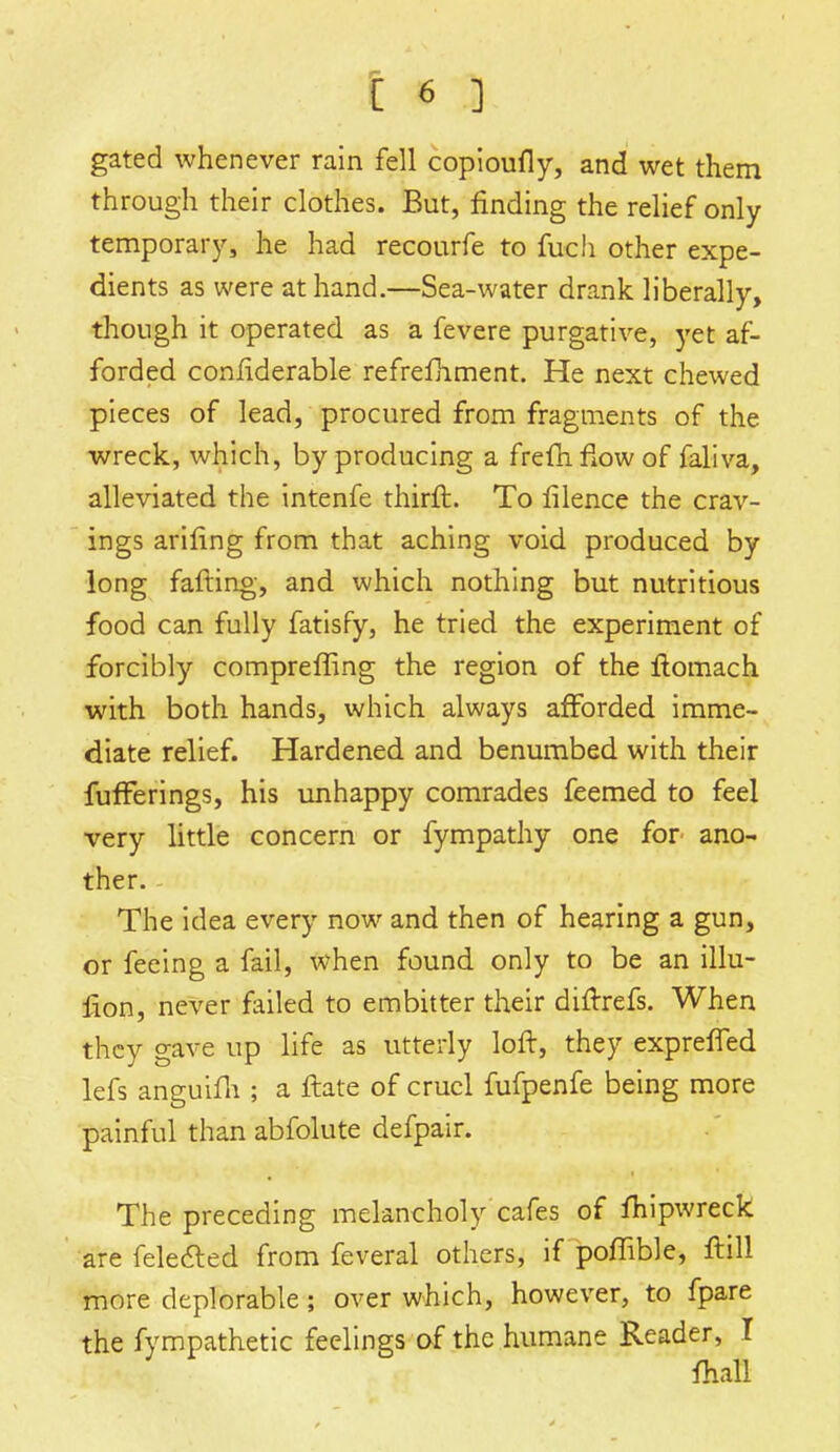 gated whenever rain fell copioufly, and wet them through their clothes. But, finding the relief only temporary, he had recourfe to fuch other expe- dients as were at hand.—Sea-water drank liberally, though it operated as a fevere purgative, yet af- forded considerable refrefhment. He next chewed pieces of lead, procured from fragments of the wreck, which, by producing a fremfiowof faliva, alleviated the intenfe thirft. To filence the crav- ings arifing from that aching void produced by long failing, and which nothing but nutritious food can fully fatisfy, he tried the experiment of forcibly compreffing the region of the ftomach with both hands, which always afforded, imme- diate relief. Hardened and benumbed with their fufFerings, his unhappy comrades feemed to feel very little concern or fympathy one for ano- ther. - The idea every now and then of hearing a gun, or feeing a fail, when found only to be an illu- fion, never failed to embitter their diftrefs. When they gave up life as utterly loft, they exprefled lefs anguifh ; a ftate of cruel fufpenfe being more painful than abfolute defpair. The preceding melancholy cafes of fhipwreck are felected from feveral others, if poffible, ftill more deplorable; over which, however, to fpare the fympathetic feelings of the humane Reader, I fhafl