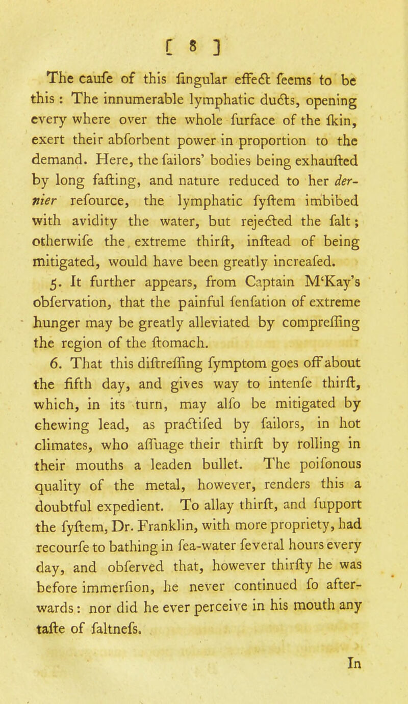 The caufe of this lingular effect feems to be this: The innumerable lymphatic ducts, opening every where over the whole furface of the flcin, exert their abforbent power in proportion to the demand. Here, the failors' bodies being exhaufted by long falling, and nature reduced to her der- nier refource, the lymphatic fyftem imbibed with avidity the water, but rejected the fait; otherwife the extreme thirft, inftead of being mitigated, would have been greatly increafed. 5. It further appears, from Captain M'Kay's obfervation, that the painful fenfation of extreme hunger may be greatly alleviated by compreffing the region of the ftomach. 6. That this diftreffing fymptom goes off about the fifth day, and gives way to intenfe thirft, which, in its turn, may alfo be mitigated by chewing lead, as pracYifed by failors, in hot climates, who afTuage their thirft by rolling in their mouths a leaden bullet. The poifonous quality of the metal, however, renders this a doubtful expedient. To allay thirft, and fupport the fyftem, Dr. Franklin, with more propriety, had recourfe to bathing in fea-water feveral hours every day, and obferved that, however thirfty he was before immerfion, he never continued fo after- wards : nor did he ever perceive in his mouth any tafte of faltnefs. In