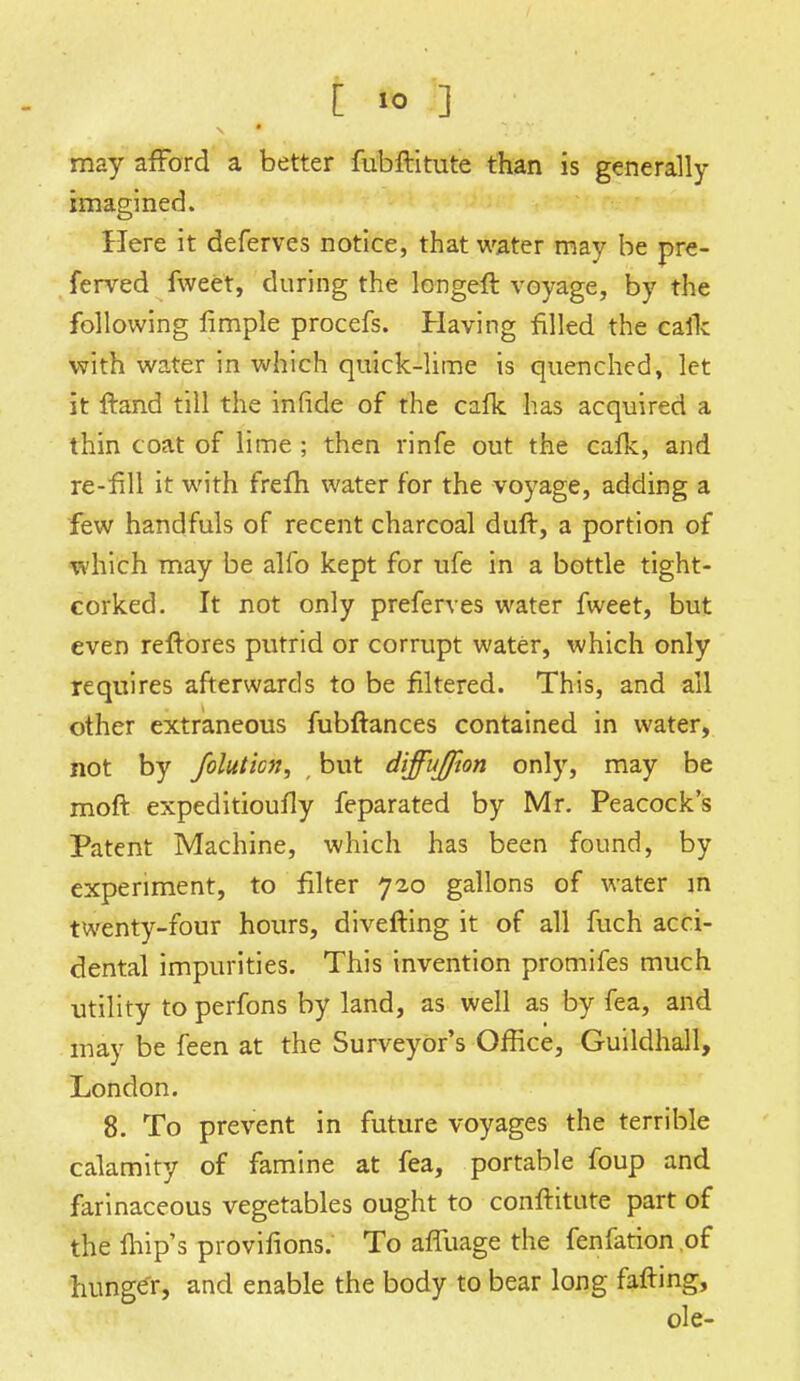 t fc> J] may afford a better fubftitute than is generally- imagined. Here it deferves notice, that water may be pre- ferved fweet, during the longeft voyage, by the following fimple procefs. Having filled the cafk with water in which quick-lime is quenched, let it ftand till the infide of the cafk has acquired a thin coat of lime ; then rinfe out the cafk, and re-fill it with frefh water for the voyage, adding a few handfuls of recent charcoal duft, a portion of which may be alfo kept for ufe in a bottle tight- corked. It not only preferves water fweet, but even reftores putrid or corrupt water, which only requires afterwards to be filtered. This, and all other extraneous fubftances contained in water, not by foluticn, but diffujfton only, may be moft expeditioufly feparated by Mr. Peacock's Patent Machine, which has been found, by experiment, to filter 720 gallons of water in twenty-four hours, diverting it of all fuch acci- dental impurities. This invention promifes much utility to perfons by land, as well as by fea, and may be feen at the Surveyor's Office, Guildhall, London. 8. To prevent in future voyages the terrible calamity of famine at fea, portable foup and farinaceous vegetables ought to conftitute part of the fhip's provifions. To affuage the fenfation of hunger, and enable the body to bear long fafting,