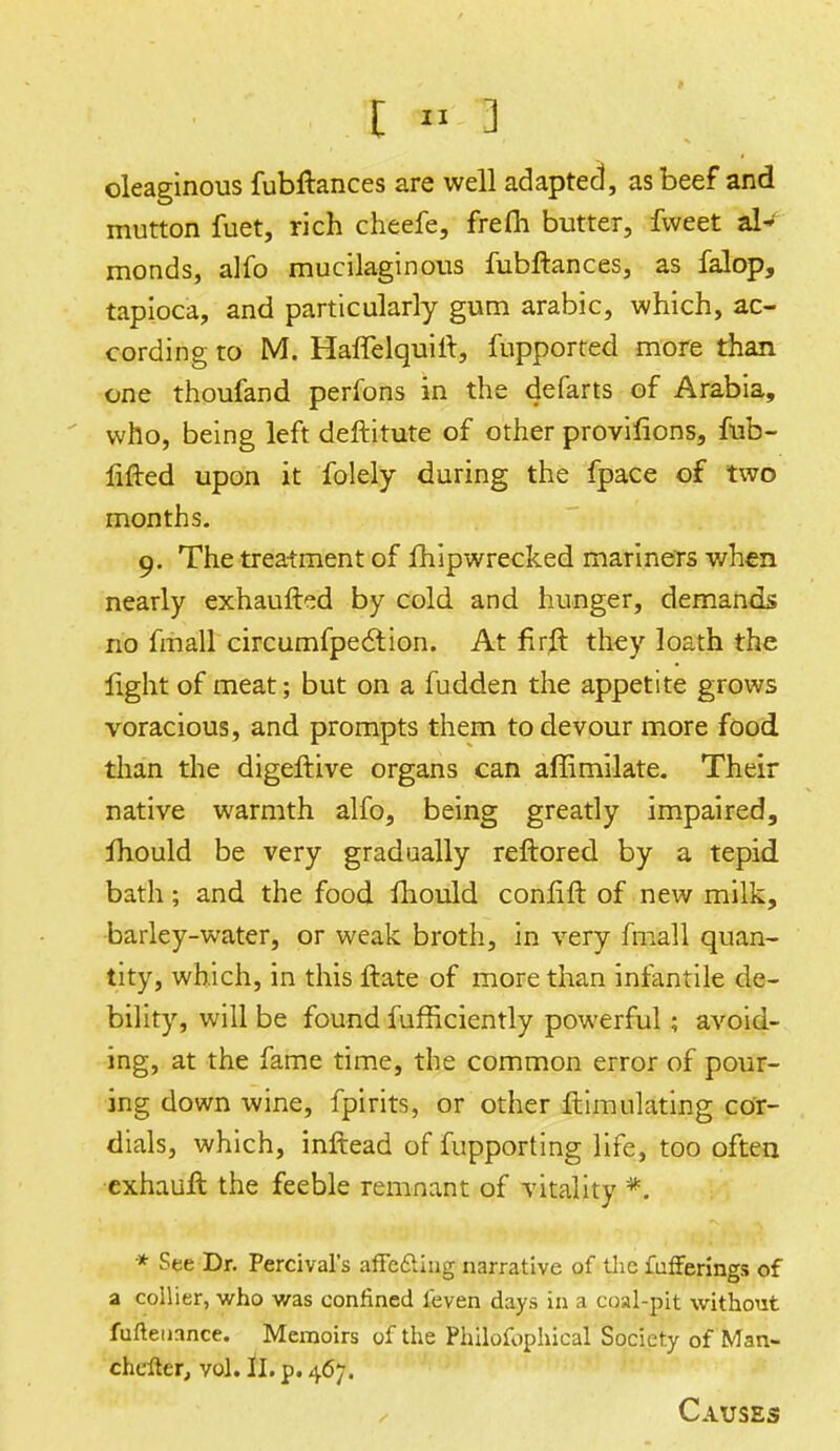 oleaginous fubftances are well adapted, as beef and mutton fuet, rich cheefe, frefh butter, fweet al* monds, alfo mucilaginous fubftances, as falop, tapioca, and particularly gum arabic, which, ac- cording to M. Haffelquift, fupported more than one thoufand perfons in the defarts of Arabia, who, being left deftitute of other provifions, fob- lifted upon it folely during the fpace of two months. 9. The treatment of Ihipwrecked mariners when nearly exhaufted by cold and hunger, demands no fmall circumfpection. At firft they loath the light of meat; but on a fudden the appetite grows voracious, and prompts them to devour more food than the digeftive organs can affimilate. Their native warmth alfo, being greatly impaired, Ihould be very gradually reftored by a tepid bath; and the food Ihould conlift of new milk, barley-water, or weak broth, in very fmall quan- tity, which, in this ftate of more than infantile de- bility, will be found fufficiently powerful; avoid- ing, at the fame time, the common error of pour- ing down wine, fpirits, or other ftimulating cor- dials, which, inftead of fupporting life, too often exhauft, the feeble remnant of vitality *. * See Dr. Percival's affe&iug narrative of the fufferings of a collier, who was confined feven days in a coal-pit without fufieuance. Memoirs of the Philofophical Society of Man- thdtet, vol. ll. p. 467. Causes