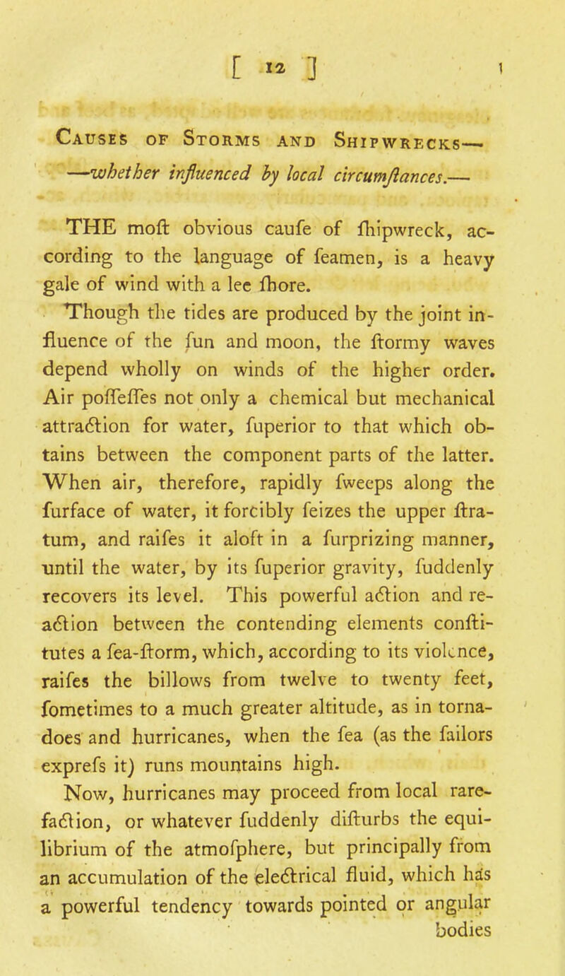 Causes of Storms and Shipwrecks— —whether influenced by local circumjlances.— THE moft obvious caufe of fhipwreck, ac- cording to the language of feamen, is a heavy gale of wind with a lee fhore. Though the tides are produced by the joint in- fluence of the fun and moon, the ftormy waves depend wholly on winds of the higher order. Air poffefTes not only a chemical but mechanical attraction for water, fuperior to that which ob- tains between the component parts of the latter. When air, therefore, rapidly fweeps along the furface of water, it forcibly feizes the upper ftra- tum, and raifes it aloft in a furprizing manner, until the water, by its fuperior gravity, fuddenly recovers its level. This powerful action and re- action between the contending elements confti- tutes a fea-ftorm, which, according to its violence, raifes the billows from twelve to twenty feet, fometimes to a much greater altitude, as in torna- does and hurricanes, when the fea (as the failors exprefs it) runs mountains high. Now, hurricanes may proceed from local rare- faction, or whatever fuddenly difturbs the equi- librium of the atmofphere, but principally from an accumulation of the electrical fluid, which has a powerful tendency towards pointed or angular bodies