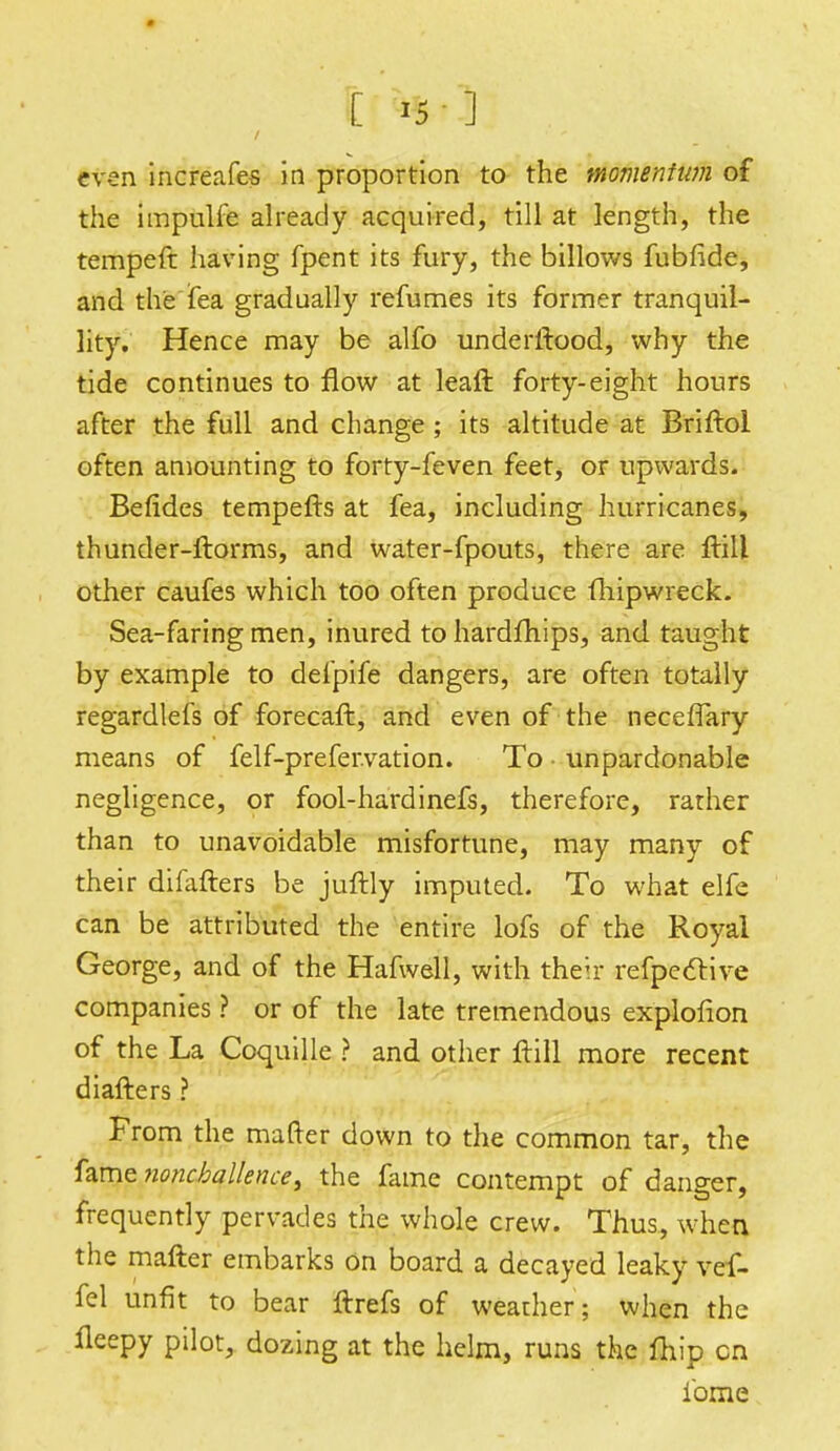 [i5 ] even increafes in proportion to the momentum of the impulfe already acquired, till at length, the tempeft having fpent its fury, the billows fubfide, and the fea gradually refumes its former tranquil- lity. Hence may be alfo underltood, why the tide continues to flow at leaft forty-eight hours after the full and change; its altitude at Briftoi often amounting to forty-feven feet, or upwards. Befldes tempefts at fea, including hurricanes, thunder-ftorms, and water-fpouts, there are ftill other caufes which too often produce fhipwreck. Sea-faring men, inured to hardfhips, and taught by example to defpife dangers, are often totally regardlefs of forecaft, and even of the necefTary means of felf-prefer.vation. To unpardonable negligence, or fool-hardinefs, therefore, rather than to unavoidable misfortune, may many of their difafters be juftly imputed. To what elfe can be attributed the entire lofs of the Royal George, and of the Hafwell, with their refpeclive companies ? or of the late tremendous explofion of the La Coquille ? and other frill more recent diafters ? From the matter down to the common tar, the fame noncballence, the fame contempt of danger, frequently pervades the whole crew. Thus., when the mafter embarks on board a decayed leaky vef- fel unfit to bear ftrefs of weather; when the fleepy pilot, dozing at the helm, runs the fhip cn ibme