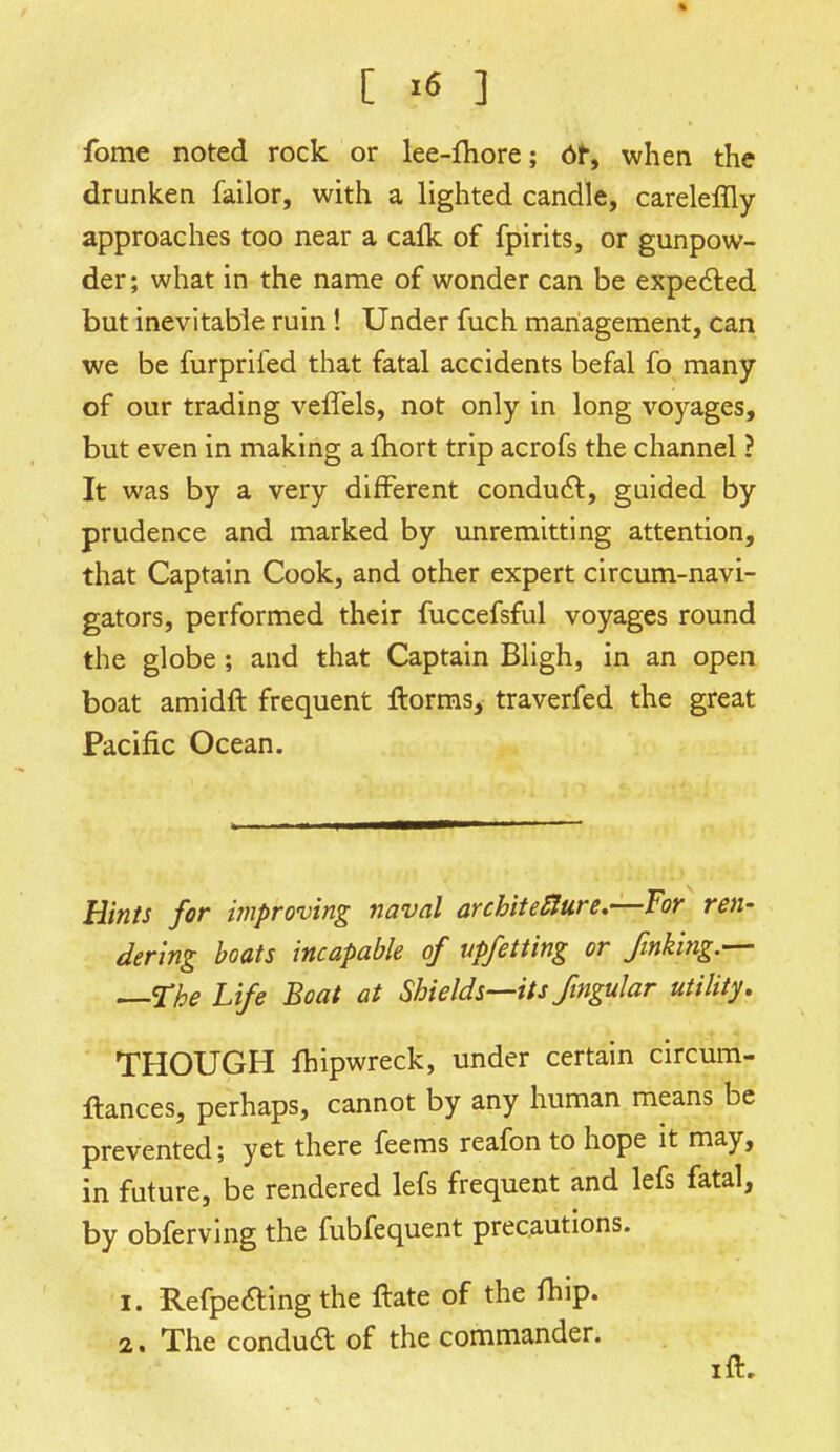 fome noted rock or lee-more; or, when the drunken failor, with a lighted candle, careleflly approaches too near a calk of fpirits, or gunpow- der; what in the name of wonder can be expected but inevitable ruin! Under fuch management, can we be furpriied that fatal accidents befal fo many of our trading veffels, not only in long voyages, but even in making a Ihort trip acrofs the channel ? It was by a very different conduct, guided by prudence and marked by unremitting attention, that Captain Cook, and other expert circum-navi- gators, performed their fuccefsful voyages round the globe ; and that Captain Bligh, in an open boat amidft frequent ftorms, traverfed the great Pacific Ocean. Hints for improving naval architecture.-—For ren- dering boats incapable of vpfetting or finking.— —The Life Boat at Shields—its fingular utility. THOUGH ftiipwreck, under certain circum- ftances, perhaps, cannot by any human means be prevented; yet there feems reafon to hope it may, in future, be rendered lefs frequent and lefs fatal, by obferving the fubfequent precautions. 1. Refpecting the ftate of the rtiip. 2. The conduct of the commander. ift.