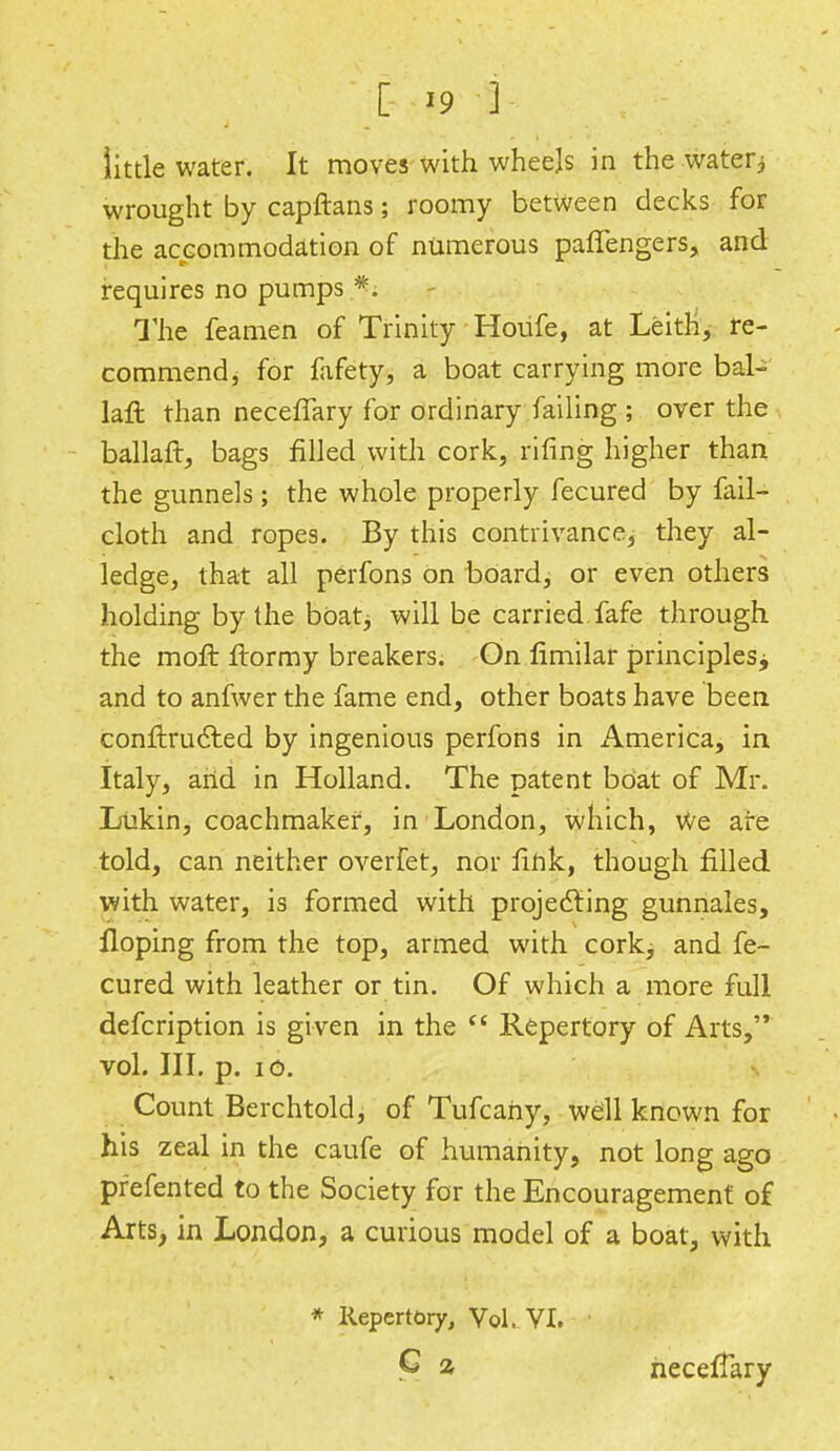 little water. It moves with wheels in the water; wrought by capftans; roomy between decks for the accommodation of numerous paffengers, and requires no pumps The feamen of Trinity Houfe, at Leitri, re- commend, for fafety, a boat carrying more bal- laft than necefTary for ordinary failing ; over the ballaft, bags filled with cork, rifing higher than the gunnels; the whole properly fecured by fail- cloth and ropes. By this contrivance, they al- ledge, that all perfons on board, or even others holding by the boat, will be carried fafe through the mofr. frormy breakers. On flmilar principles* and to anfwer the fame end, other boats have been conftructed by ingenious perfons in America, in Italy, and in Holland. The patent boat of Mr. Lukin, coachmakef, in London, which, We are told, can neither overfet, nor fink, though filled with water, is formed with projecting gunnales, Hoping from the top, armed with cork, and fe- cured with leather or tin. Of which a more full defcription is given in the  Repertory of Arts, vol. III. p. 10. Count Berchtold, of Tufcahy, well known for his zeal in the caufe of humanity, not long ago pfefented to the Society for the Encouragement of Arts, in London, a curious model of a boat, with * Repertory, Vol. VI. G a necefTary