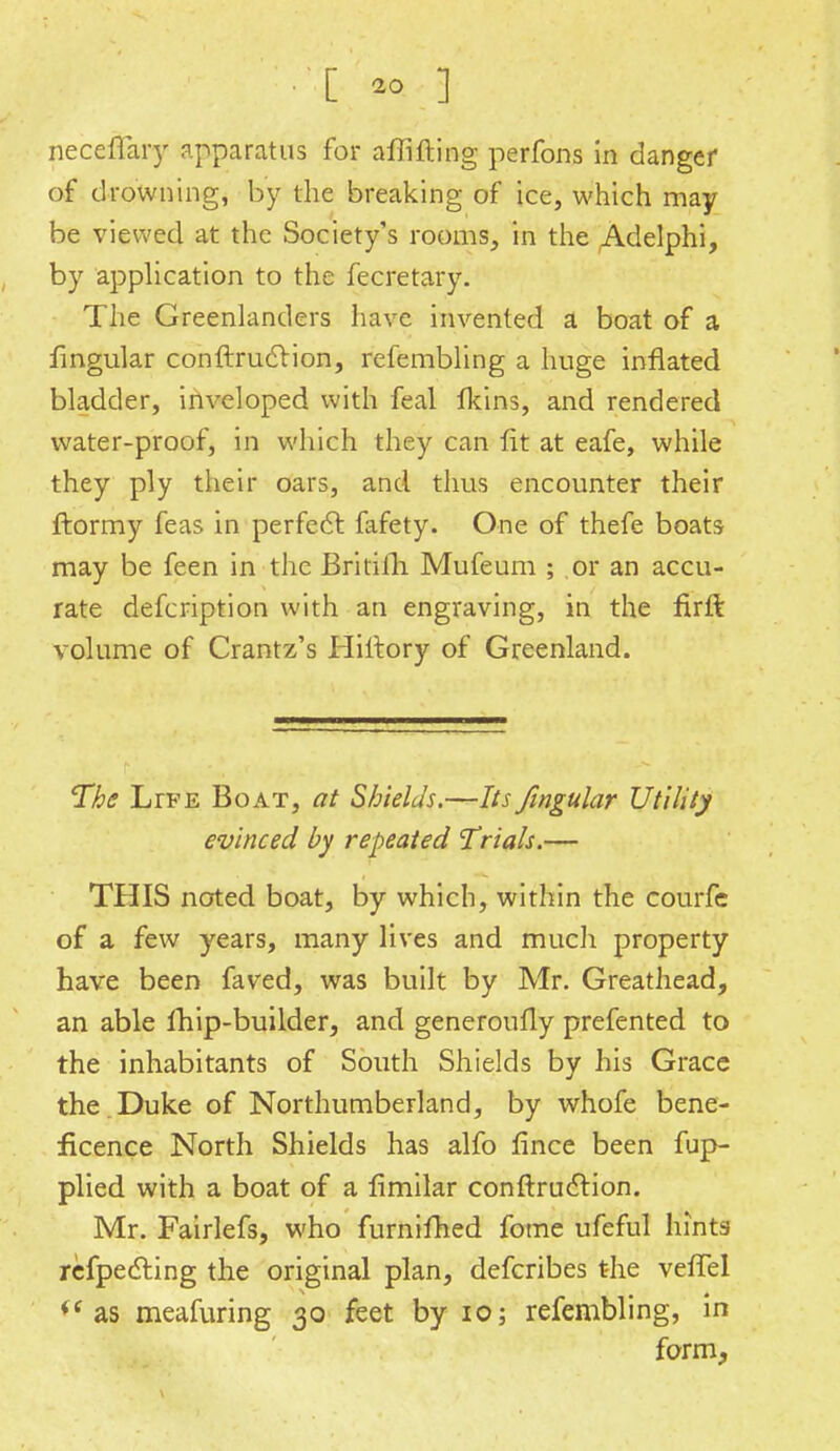 neceffary apparatus for affifting perfons in danger of drowning, by the breaking of ice, which may be viewed at the Society's rooms, in the Adelphi, by application to the fecretary. The Greenlanders have invented a boat of a lingular conftruftion, refembling a huge inflated bladder, inveloped with feal lkins, and rendered water-proof, in which they can fit at eafe, while they ply their oars, and thus encounter their ftormy feas in perfect fafety. One of thefe boats may be feen in the Britifh Mufeum ; or an accu- rate defcription with an engraving, in the flrft volume of Crantz's Hiltory of Greenland. The LrFE Boat, at Shields.—Its fingular Utility evinced by repeated 'Trials.— THIS noted boat, by which, within the courfc of a few years, many lives and much property have been faved, was built by Mr. Greathead, an able fhip-builder, and generoufly prefented to the inhabitants of South Shields by his Grace the Duke of Northumberland, by whofe bene- ficence North Shields has alfo fince been fup- plied with a boat of a fimilar conftruction. Mr. Fairlefs, who furnifhed fome ufeful hints refpecting the original plan, defcribes the veffel i( as meafuring 30 feet by 10; refembling, in form,