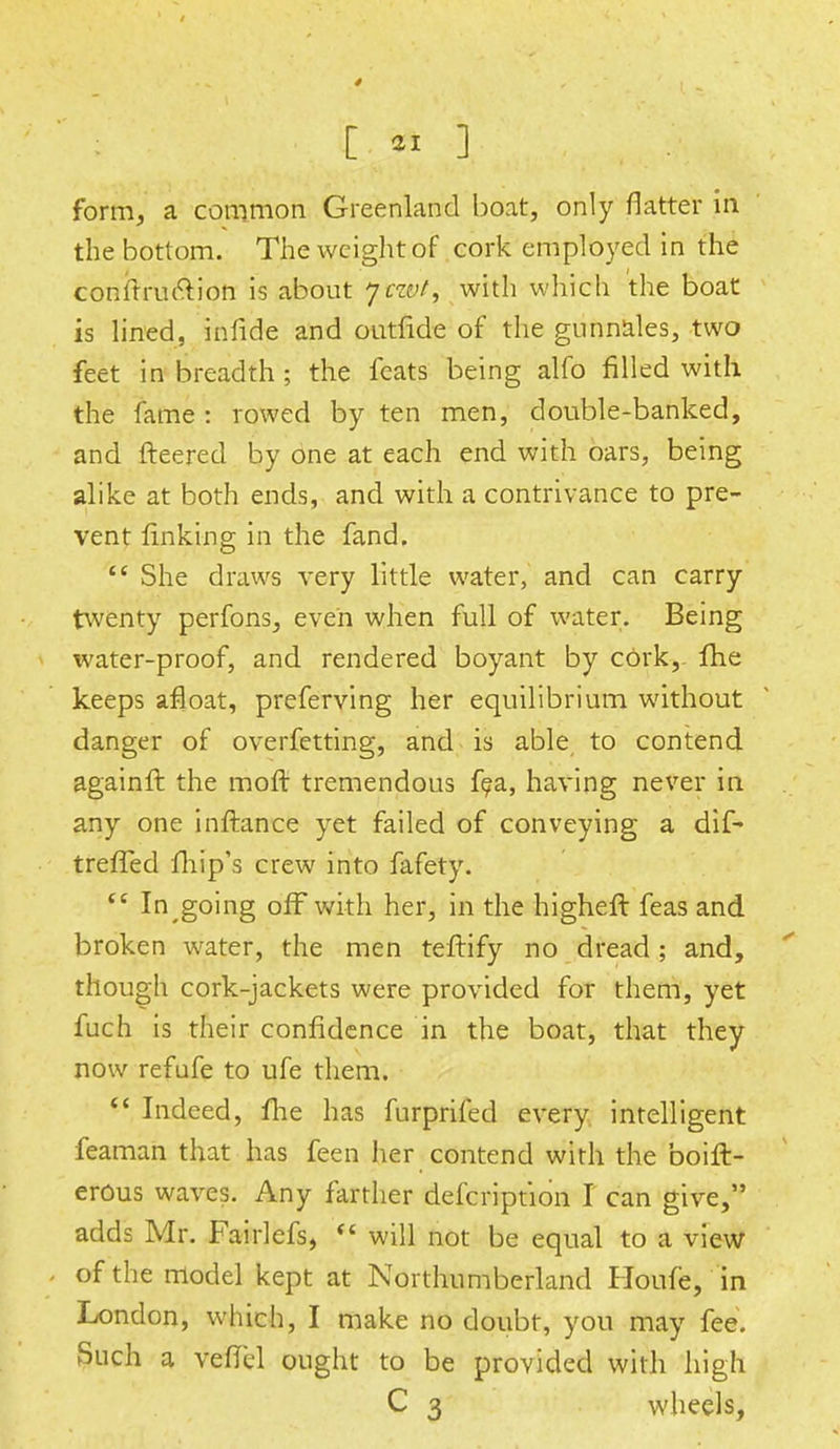 [ « ] form, a common Greenland boat, only flatter in the bottom. The weight of cork employed in the coniTruetion is about 7 ray/, with which the boat is lined, infide and outfide of the gunnales, two feet in breadth; the feats being alfo filled with the fame : rowed by ten men, double-banked, and fleered by one at each end with oars, being alike at both ends, and with a contrivance to pre- vent finking in the fand.  She draws very little water, and can carry twenty perfons, even when full of water. Being water-proof, and rendered boyant by cork, fhe keeps afloat, preferving her equilibrium without danger of overfetting, and is able to contend againft the raoft tremendous fea, having never in any one inftance yet failed of conveying a dif- treffed fhip's crew into fafety.  In going off with her, in the higher! feas and broken water, the men teftify no dread; and, though cork-jackets were provided for them, yet fuch is their confidence in the boat, that they now refufe to ufe them.  Indeed, me has furprifed every intelligent feaman that has feen her contend with the boift- erous waves. Any farther defcription I can give, adds Mr. Fairlefs, ** will not be equal to a view of the model kept at Northumberland Houfe, in London, which, I make no doubt, you may fee. Such a vefT'el ought to be provided with high C 3 wheels,