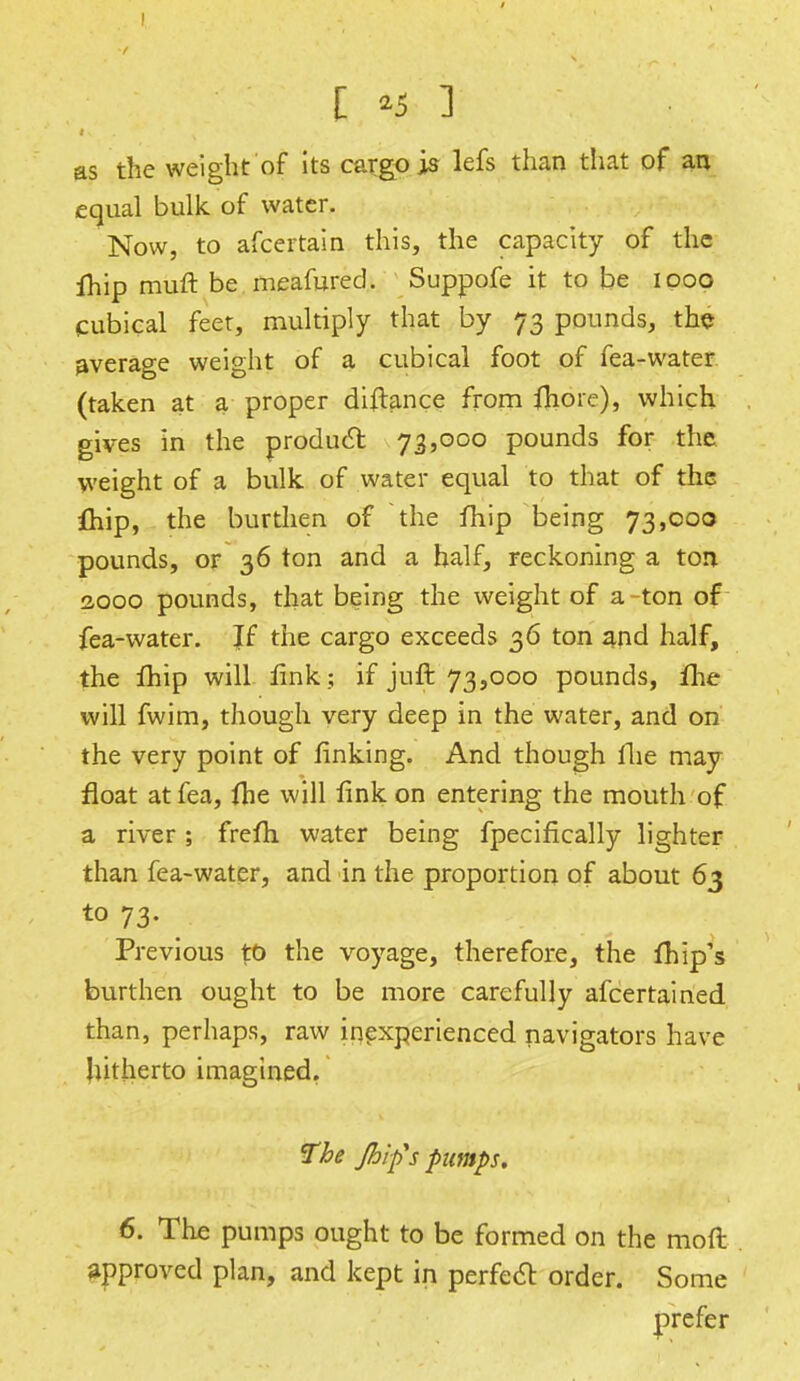 [ *5 3 as the weight of its cargo is lefs than that of an equal bulk of water. Now, to afcertain this, the capacity of the fhip muft be meafured. Suppofe it to be ipoo cubical feet, multiply that by 73 pounds, the average weight of a cubical foot of fea-water (taken at a proper distance from fliore), which, gives in the product 73,000 pounds for the weight of a bulk of water equal to that of the fhip, the burthen of the fhip being 73,000 pounds, or 36 ton and a half, reckoning a ton 2000 pounds, that being the weight of a ton of fea-water. Jf the cargo exceeds 36 ton and half, the fhip will link; if juft 73,000 pounds, fhe will fwim, though very deep in the water, and on the very point of finking. And though Hie may float at fea, (he will fink on entering the mouth of a river ; frefh water being fpecifically lighter than fea-water, and in the proportion of about 63 to 73. Previous %b the voyage, therefore, the {hip's burthen ought to be more carefully afcertained than, perhaps, raw inexperienced navigators have hitherto imagined. The flip's pumps. 6. The pumps ought to be formed on the mod approved plan, and kept in perfecl: order. Some prefer