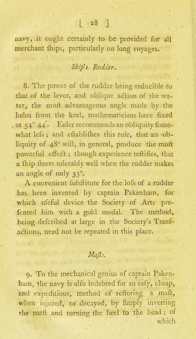 navy, it ought certainly to be provided for all merchant fhips, particularly on long voyages. Ship's Rudder. 8. The power of the rudder being reducible to that of the lever, and oblique action of the wa- ter, the moft advantageous angle made by the helm from the keel, mathematicians have fixed , at 540 44'. Euler recommends an obliquity fome- what lefs ; and eftablifhes this rule, that an ob- liquity of 480 will, in genera], produce the moft powerful effect ; though experience teftifies, that a fliip fleers tolerably well when the rudder makes ail angle of only 35°. A convenient fubftitute for the lofs of a rudder has been invented by captain Pakenham, for which ufeful device the Society of Arts pre- fented him with a gold medal. The method, being defcribed at large in the Society's Tranf- actions, need not be repeated in this place. Map. 9. To the mechanical genius of captain Paken- ham, the navy is alfo indebted for an eafy, cheap, and expeditious, method of reftoring a maft, when injured, or decayed, by limply inverting the maft and turning the heel to the head ; of which