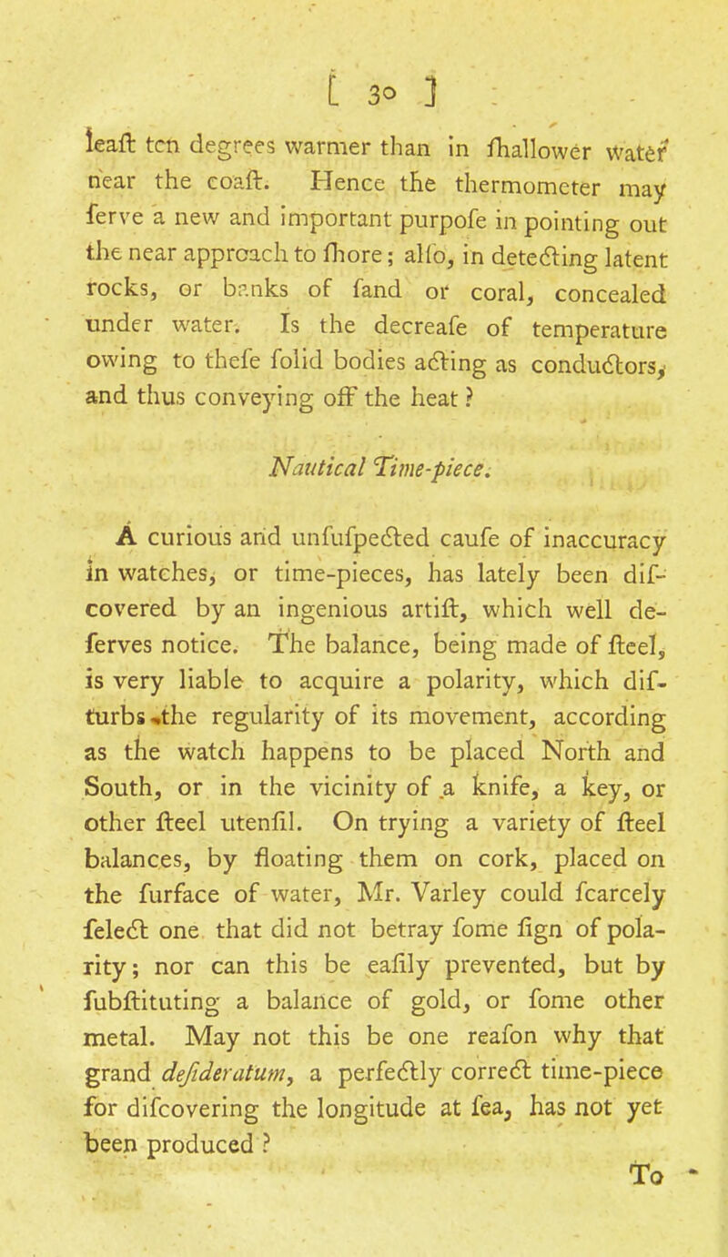 I 3° ] leaft ten degrees warmer than in Shallower Water near the coaft. Hence the thermometer may ferve a new and important purpofe in pointing out the near approach to fhore; alio, in detecting latent rocks, or banks of fand or coral, concealed under water. Is the decreafe of temperature owing to thefe folid bodies acting as conductorsy and thus conveying off the heat ? Nautical 'Time-piece. A curious arid unfufpected caufe of inaccuracy in watches, or time-pieces, has lately been dif- covered by an ingenious artift, which well de- ferves notice. The balance, being made of fteel, is very liable to acquire a polarity, which dif- turbs^the regularity of its movement, according as the watch happens to be placed North and South, or in the vicinity of a knife, a key, or other fteel utenfil. On trying a variety of fteel balances, by floating them on cork, placed on the furface of water, Mr. Varley could fcarcely felect one that did not betray fome fign of pola- rity; nor can this be ealily prevented, but by fubftituting a balance of gold, or fome other metal. May not this be one reafon why that grand dejideratum, a perfectly correct time-piece for difcovering the longitude at fea, has not yet been produced ? to '