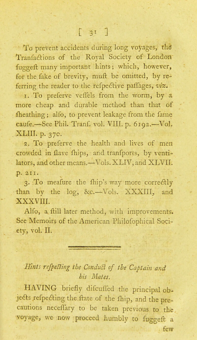 [ 3' ] To prevent accidents during long voyages, the Tranfactions of the Royal Society of London fuggeffc many important hints ; which, however, for the fake of brevity, muft be omitted, by re- ferring the reader to the refpeclive paffages, viz. 1. To preferve veffels from the worm^ by a more cheap and durable method than that of fheathing; alfo, to prevent leakage from the fame caufe.—-See Phil. Tranf. vol. VIII. p. 6192.—Vol. XLIII. p. 37c. 2. To preferve the health and lives of men crowded in Have fhips, and tranfports, by venti- lators, and other means.—Vols. XLIV, and XLVII. p. 211. 3. To meafure the fhip's way more correclly than by the log, &c— Vols. XXXIII, and XXXVIII. Alfo, a ftill later method, with improvements. See Memoirs of the American Philofophical Soci- ety, vol. II. Hints refpeRing the ConduB of the Captain and his Mates. HAVING briefly difcmTed the principal ob- jects refpecting the ftate of the fhip, and the pre- cautions neceffary to be taken previous to the voyage, we now proceed humbly to fuggeft a few