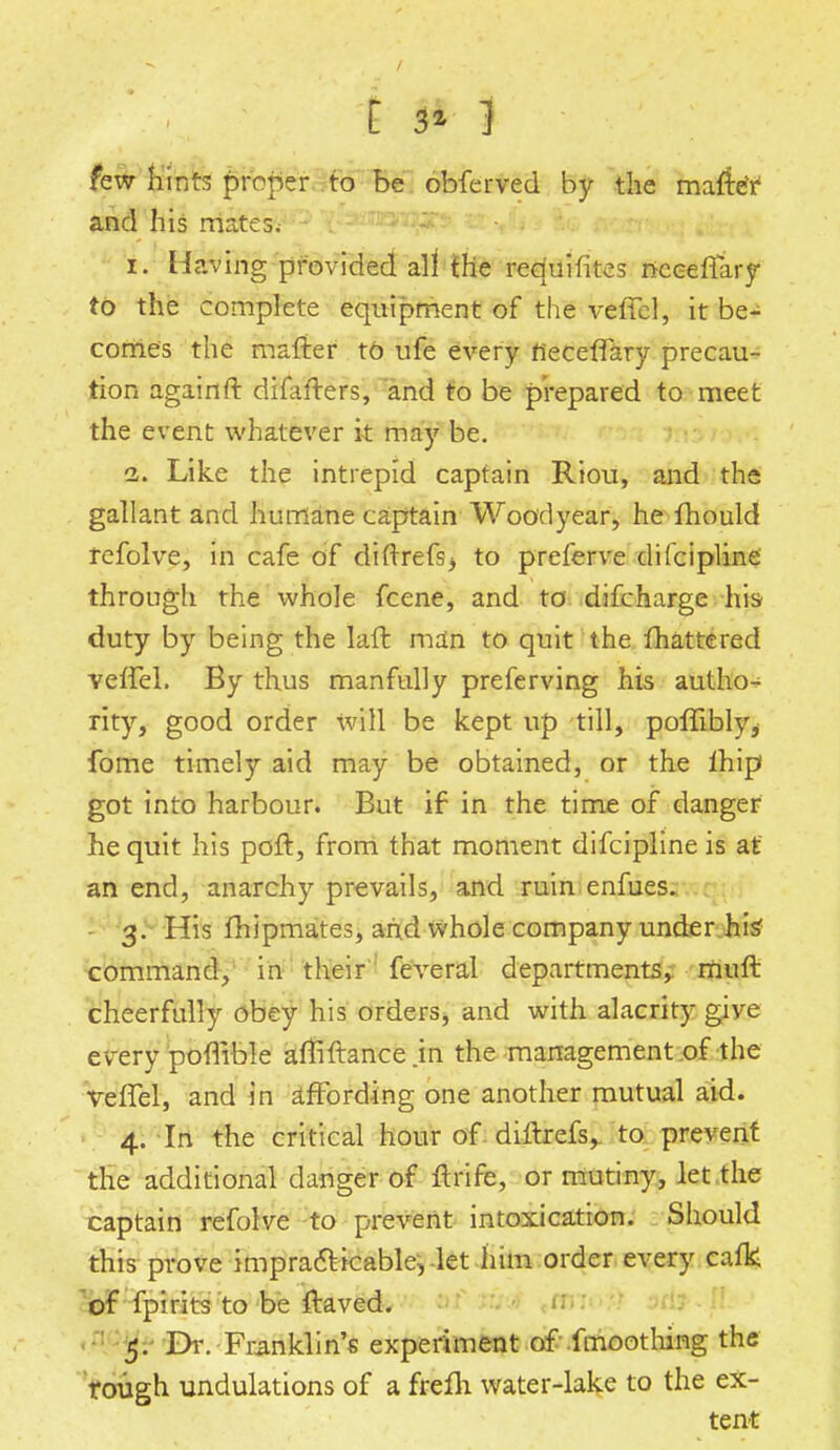 V- ,, - , -\ I ■ . ■ • few hints proper to be obferved by the mafreY and his mates. i. Having provided all the requisites nceeffary to the complete equipment of the veffel, it be- comes the mafter to ufe every fieceffary precau- tion againft difafters, and to be prepared to meet the event whatever it may be. i. Like the intrepid captain Riou, and the gallant and humane captain Woodyear, he mould tefolve, in cafe of diftrefsj to preferve difcipline through the whole fcene, and to difcharge his duty by being the laft man to quit the Shattered veffel. By thus manfully preferving his autho- rity, good order will be kept up till, poffibly, fome timely aid may be obtained, or the ihip got into harbour. But if in the time of danger he quit his poft, from that moment difcipline is at an end, anarchy prevails, and ruin enfues. 3. His fhipmates, and whole company under his' command, in their feveral departments, mult cheerfully obey his orders, and with alacrity give every poffible aftiftance .in the management of the veffel, and in affording one another mutual aid. 4. In the critical hour of diitrefs, to prevent the additional danger of nrife, or mutiny, let the captain refolve to prevent intoxication. Should this prove impracticable, let him order every cafk of fpirits to be ftaved. 5. Dr. Franklin's experiment of fmoothing the rough undulations of a frefh water-lake to the ex- tent